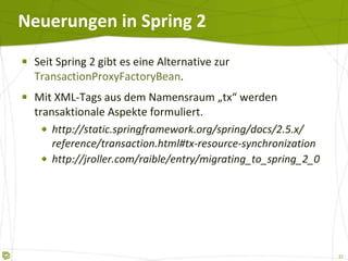Neuerungen in Spring 2 Seit Spring 2 gibt es eine Alternative zur  TransactionProxyFactoryBean . Mit XML-Tags aus dem Namensraum „tx“ werden transaktionale Aspekte formuliert. http://static.springframework.org/spring/docs/2.5.x/ reference/transaction.html#tx-resource-synchronization http://jroller.com/raible/entry/migrating_to_spring_2_0 
