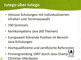 tutego über tutego Inhouse-Schulungen mit individualisierten Inhalten und Terminauswahl 190 Seminare Kernkompetenz Java (60 Themen) Europaweit führende Position im Bereich  Java-Schulungen Hochqualifizierte und zertifizierte Referenten Firmengründung 1997 durch Java Champion Christian Ullenboom 