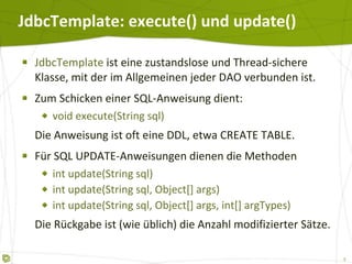 JdbcTemplate: execute() und update() JdbcTemplate  ist eine zustandslose und Thread-sichere Klasse, mit der im Allgemeinen jeder DAO verbunden ist. Zum Schicken einer SQL-Anweisung dient: void execute(String sql) Die Anweisung ist oft eine DDL, etwa CREATE TABLE. Für SQL UPDATE-Anweisungen dienen die Methoden int update(String sql)  int update(String sql, Object[] args)  int update(String sql, Object[] args, int[] argTypes) Die Rückgabe ist (wie üblich) die Anzahl modifizierter Sätze. 