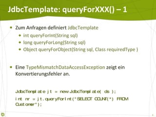 JdbcTemplate: queryForXXX() – 1 Zum Anfragen definiert  JdbcTemplate int queryForInt(String sql)  long queryForLong(String sql)  Object queryForObject(String sql, Class requiredType ) Eine  TypeMismatchDataAccessException  zeigt ein Konvertierungsfehler an. JdbcTemplate jt = new JdbcTemplate( ds ); int nr = jt.queryForInt("SELECT COUNT(*) FROM Bills");   