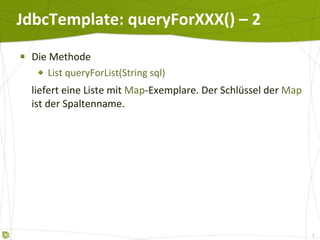 JdbcTemplate: queryForXXX() – 2 Die Methode List queryForList(String sql)  liefert eine Liste mit  Map -Exemplare. Der Schlüssel der  Map  ist der Spaltenname. 