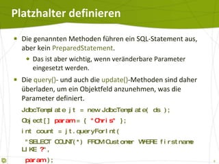 Platzhalter definieren Die genannten Methoden führen ein SQL-Statement aus, aber kein  PreparedStatement . Das ist aber wichtig, wenn veränderbare Parameter eingesetzt werden. Die  query() - und auch die  update() -Methoden sind daher überladen, um ein Objektfeld anzunehmen, was die Parameter definiert. JdbcTemplate jt = new JdbcTemplate( ds ); Object[]  param  = {  "tutego"  }; int count = jt.queryForInt(   "SELECT COUNT(*) FROM Customer WHERE name LIKE  ? ",   param  ); 
