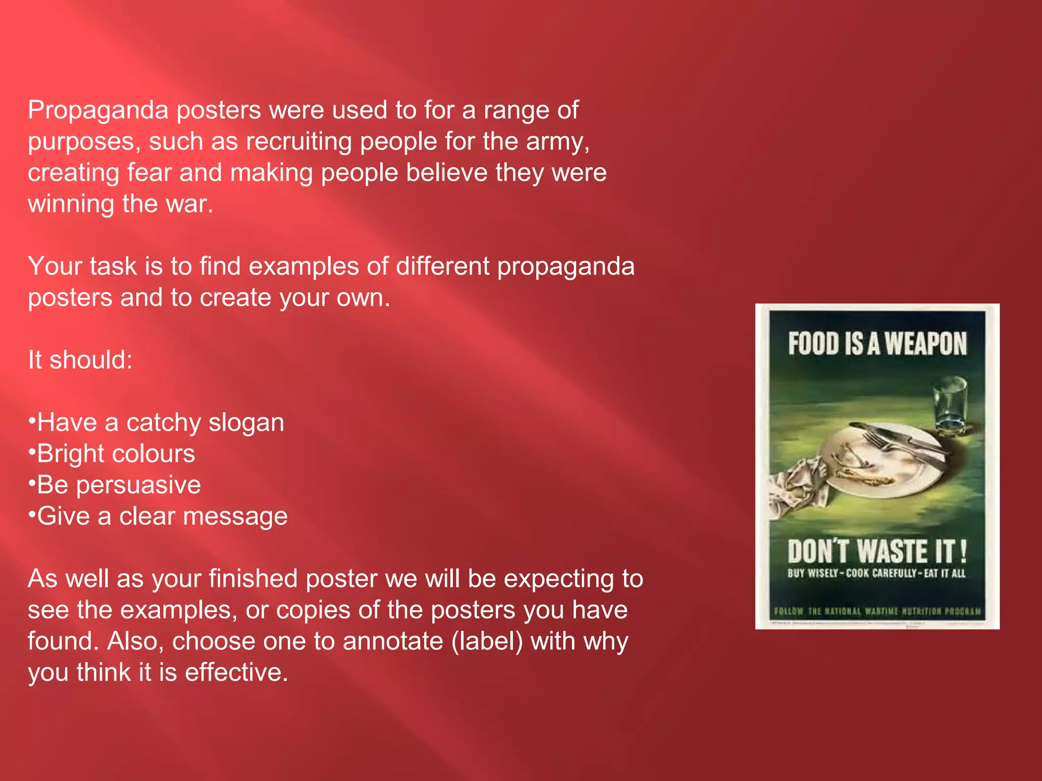 Propaganda posters were used to for a range of
purposes, such as recruiting people for the army,
creating fear and making people believe they were
winning the war.
Your task is to find examples of different propaganda
posters and to create your own.
It should:
•Have a catchy slogan
•Bright colours
•Be persuasive
•Give a clear message
As well as your finished poster we will be expecting to
see the examples, or copies of the posters you have
found. Also, choose one to annotate (label) with why
you think it is effective.
 