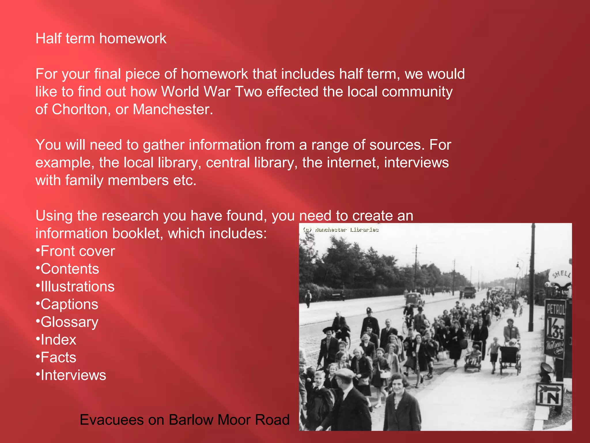 Half term homework
For your final piece of homework that includes half term, we would
like to find out how World War Two effected the local community
of Chorlton, or Manchester.
You will need to gather information from a range of sources. For
example, the local library, central library, the internet, interviews
with family members etc.
Using the research you have found, you need to create an
information booklet, which includes:
•Front cover
•Contents
•Illustrations
•Captions
•Glossary
•Index
•Facts
•Interviews
Evacuees on Barlow Moor Road
 