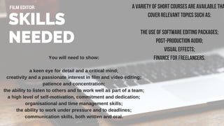 You will need to show:
a keen eye for detail and a critical mind;
creativity and a passionate interest in film and video editing;
patience and concentration;
the ability to listen to others and to work well as part of a team;
a high level of self­motivation, commitment and dedication;
organisational and time management skills;
the ability to work under pressure and to deadlines;
communication skills, both written and oral.
SKILLS
NEEDED
FILM EDITOR A variety of short courses are available tha
cover relevant topics such as:
the use of software editing packages;
post-production audio;
visual effects;
finance for freelancers.
 