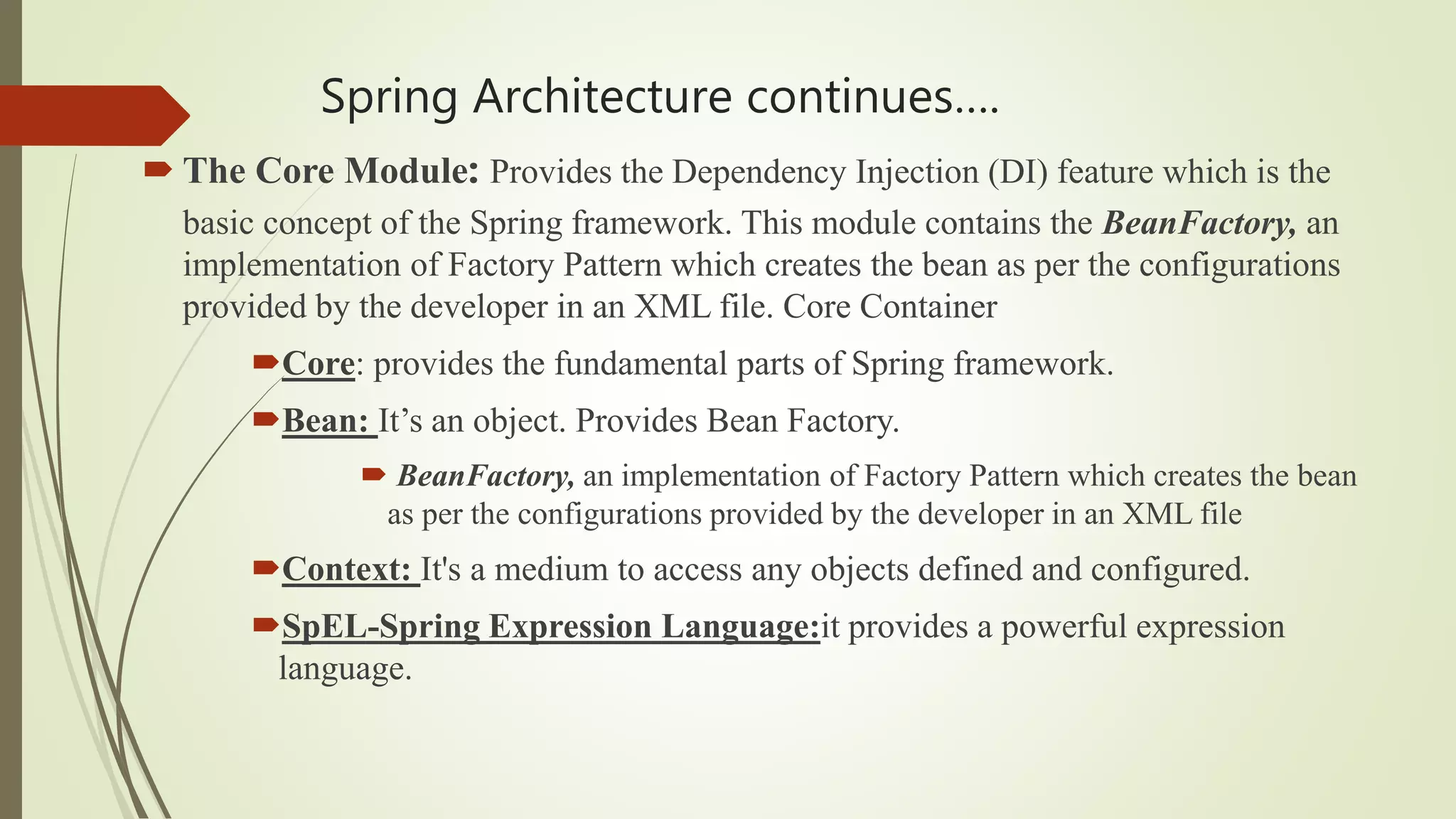 Spring Architecture continues….
 The Core Module: Provides the Dependency Injection (DI) feature which is the
basic concept of the Spring framework. This module contains the BeanFactory, an
implementation of Factory Pattern which creates the bean as per the configurations
provided by the developer in an XML file. Core Container
Core: provides the fundamental parts of Spring framework.
Bean: It’s an object. Provides Bean Factory.
 BeanFactory, an implementation of Factory Pattern which creates the bean
as per the configurations provided by the developer in an XML file
Context: It's a medium to access any objects defined and configured.
SpEL-Spring Expression Language:it provides a powerful expression
language.
 