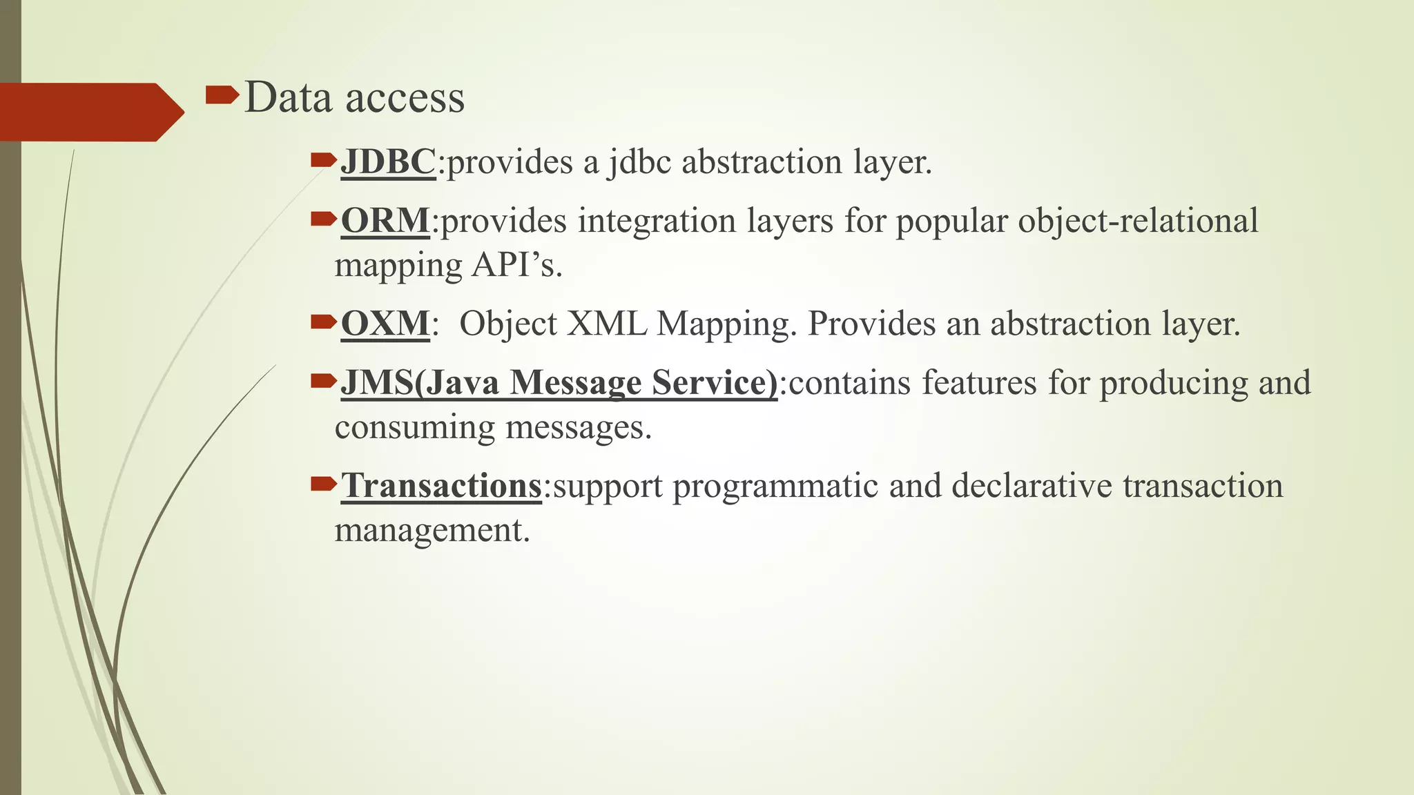 Data access
JDBC:provides a jdbc abstraction layer.
ORM:provides integration layers for popular object-relational
mapping API’s.
OXM: Object XML Mapping. Provides an abstraction layer.
JMS(Java Message Service):contains features for producing and
consuming messages.
Transactions:support programmatic and declarative transaction
management.
 