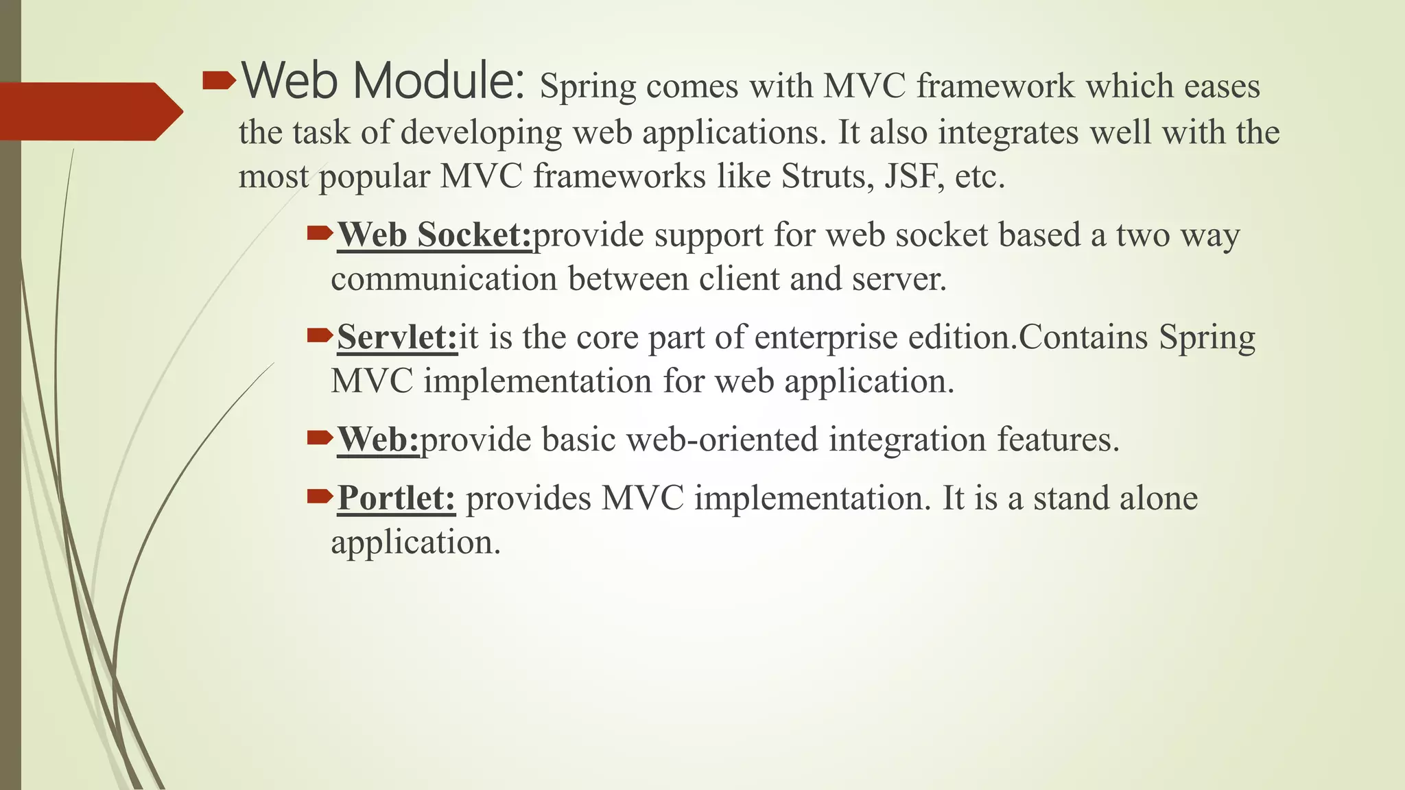 Web Module: Spring comes with MVC framework which eases
the task of developing web applications. It also integrates well with the
most popular MVC frameworks like Struts, JSF, etc.
Web Socket:provide support for web socket based a two way
communication between client and server.
Servlet:it is the core part of enterprise edition.Contains Spring
MVC implementation for web application.
Web:provide basic web-oriented integration features.
Portlet: provides MVC implementation. It is a stand alone
application.
 