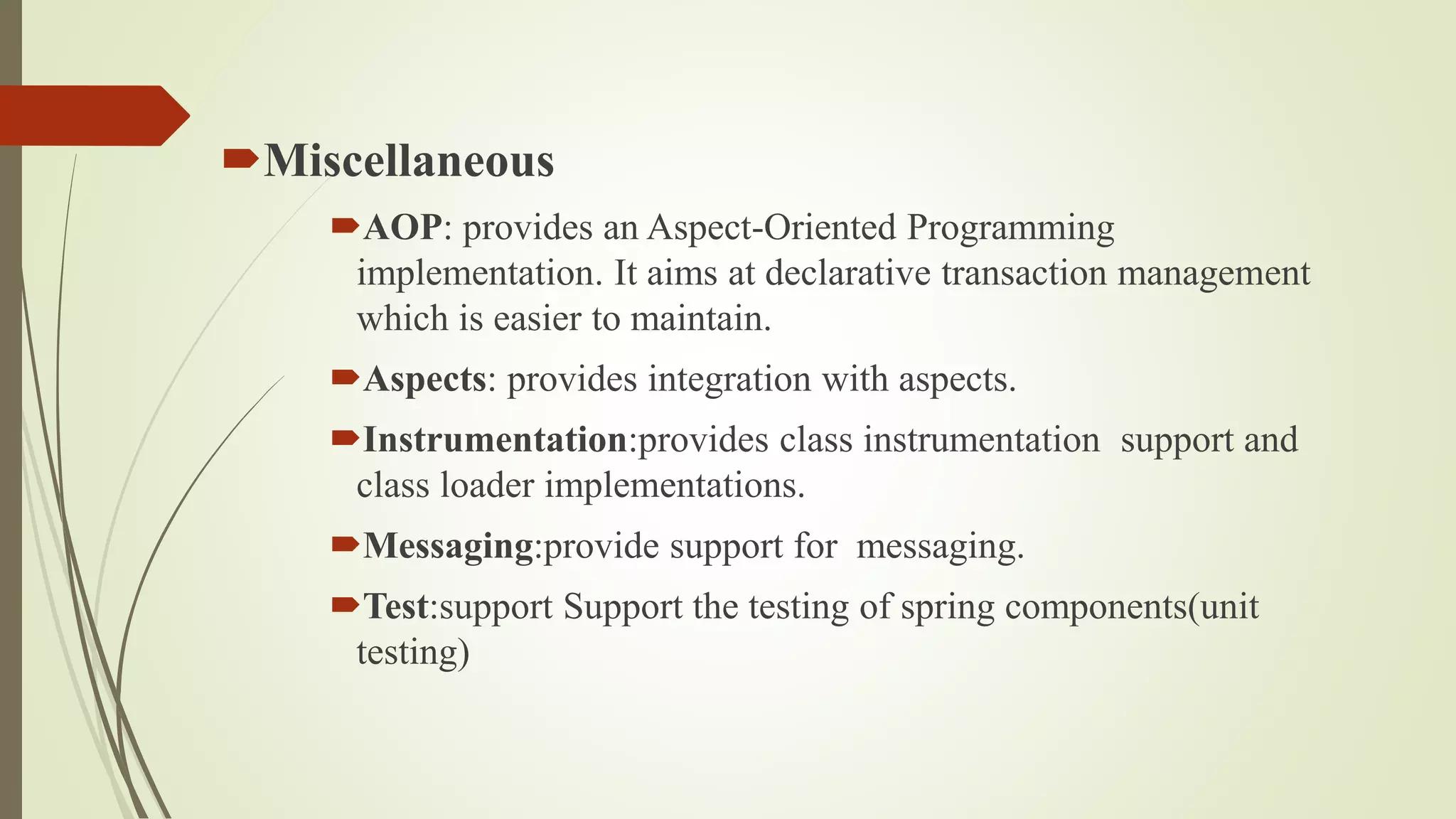 Miscellaneous
AOP: provides an Aspect-Oriented Programming
implementation. It aims at declarative transaction management
which is easier to maintain.
Aspects: provides integration with aspects.
Instrumentation:provides class instrumentation support and
class loader implementations.
Messaging:provide support for messaging.
Test:support Support the testing of spring components(unit
testing)
 