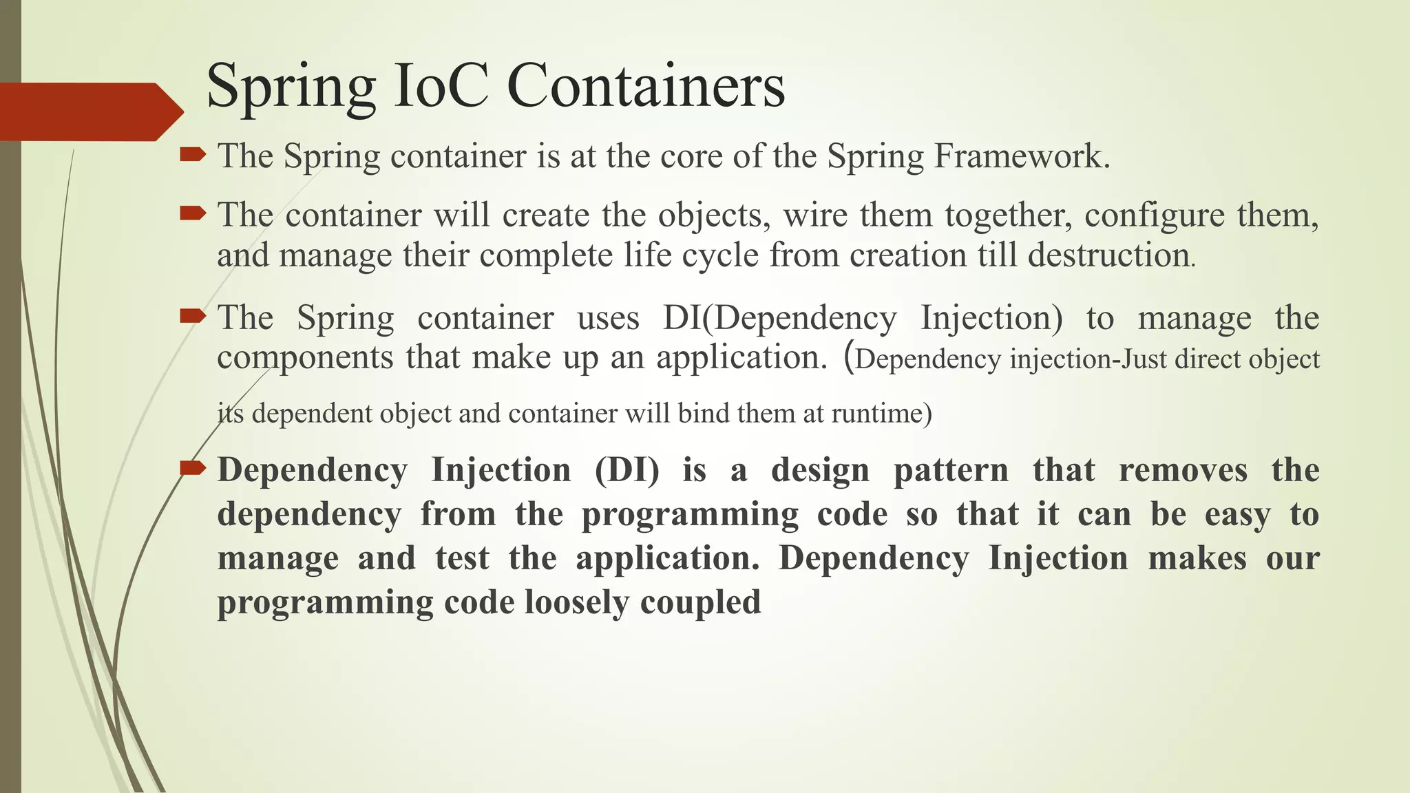 Spring IoC Containers
 The Spring container is at the core of the Spring Framework.
 The container will create the objects, wire them together, configure them,
and manage their complete life cycle from creation till destruction.
 The Spring container uses DI(Dependency Injection) to manage the
components that make up an application. (Dependency injection-Just direct object
its dependent object and container will bind them at runtime)
 Dependency Injection (DI) is a design pattern that removes the
dependency from the programming code so that it can be easy to
manage and test the application. Dependency Injection makes our
programming code loosely coupled
 