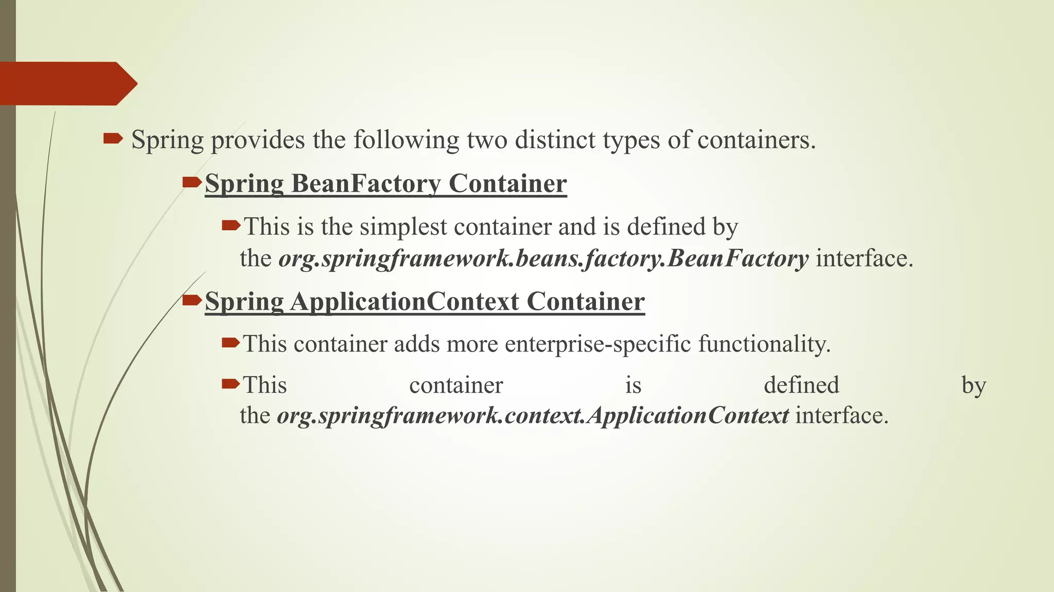  Spring provides the following two distinct types of containers.
Spring BeanFactory Container
This is the simplest container and is defined by
the org.springframework.beans.factory.BeanFactory interface.
Spring ApplicationContext Container
This container adds more enterprise-specific functionality.
This container is defined by
the org.springframework.context.ApplicationContext interface.
 