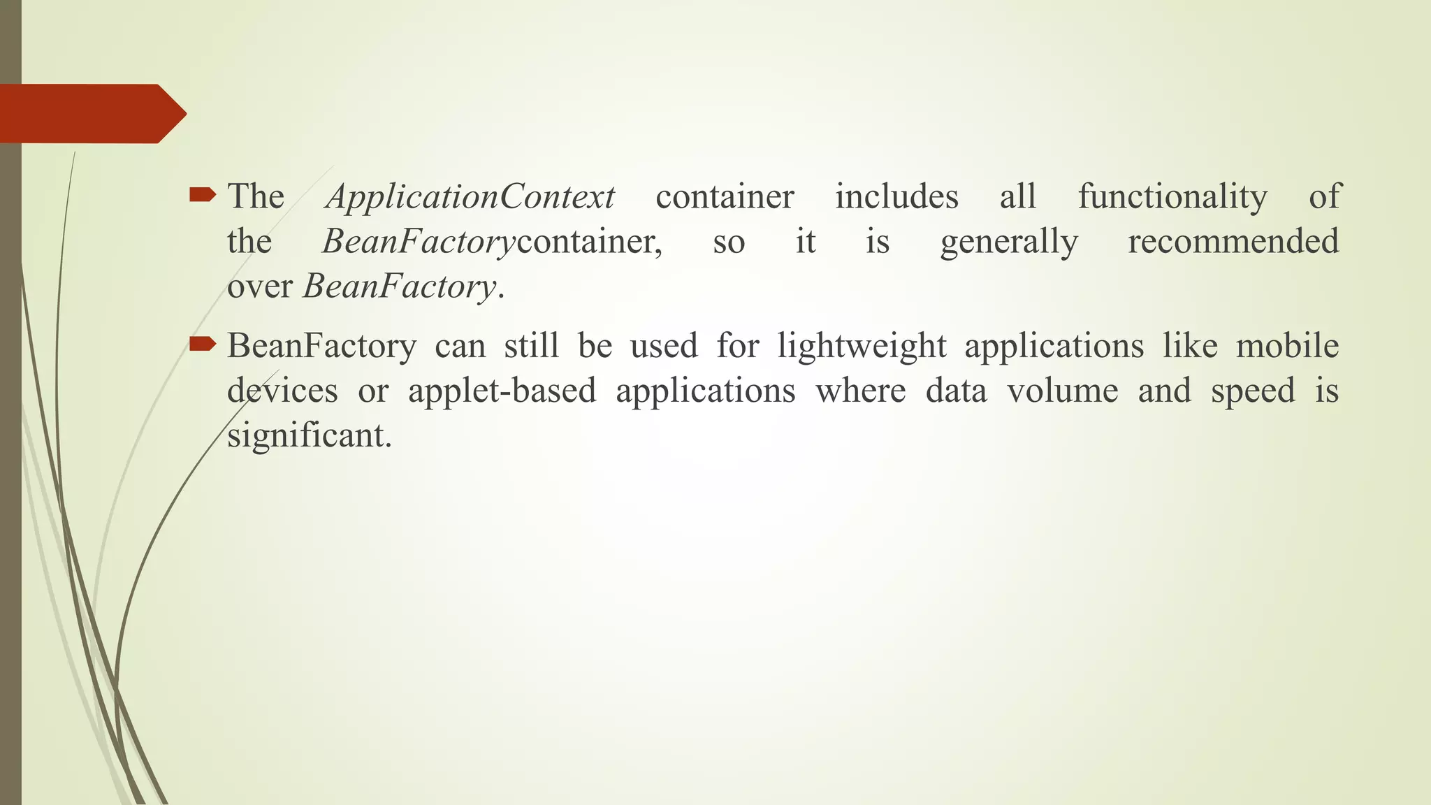  The ApplicationContext container includes all functionality of
the BeanFactorycontainer, so it is generally recommended
over BeanFactory.
 BeanFactory can still be used for lightweight applications like mobile
devices or applet-based applications where data volume and speed is
significant.
 