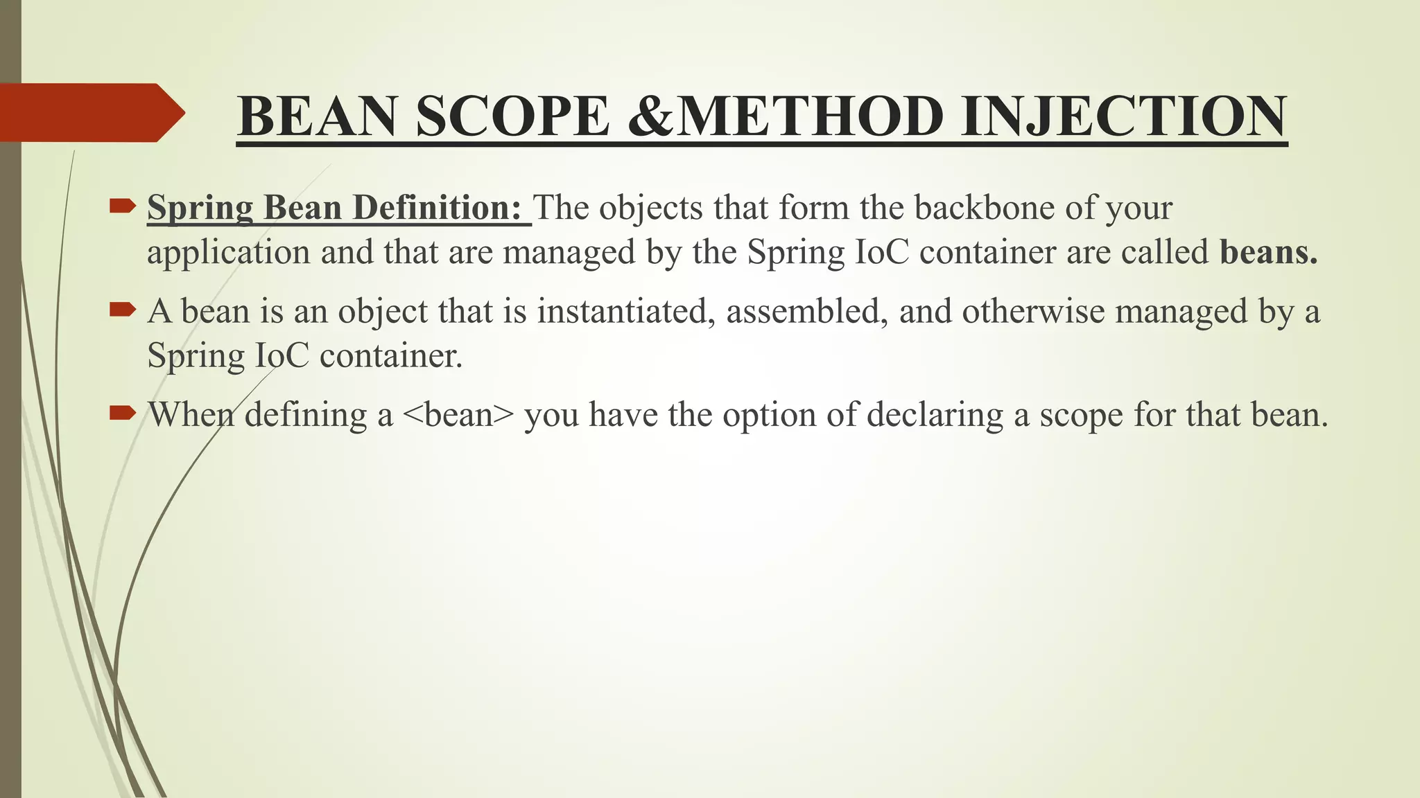 BEAN SCOPE &METHOD INJECTION
 Spring Bean Definition: The objects that form the backbone of your
application and that are managed by the Spring IoC container are called beans.
 A bean is an object that is instantiated, assembled, and otherwise managed by a
Spring IoC container.
 When defining a <bean> you have the option of declaring a scope for that bean.
 