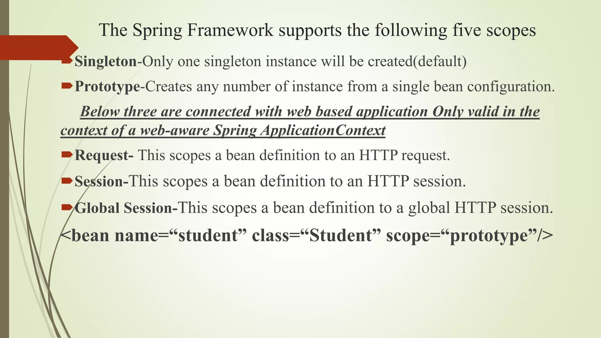 The Spring Framework supports the following five scopes
Singleton-Only one singleton instance will be created(default)
Prototype-Creates any number of instance from a single bean configuration.
Below three are connected with web based application Only valid in the
context of a web-aware Spring ApplicationContext
Request- This scopes a bean definition to an HTTP request.
Session-This scopes a bean definition to an HTTP session.
Global Session-This scopes a bean definition to a global HTTP session.
<bean name=“student” class=“Student” scope=“prototype”/>
 