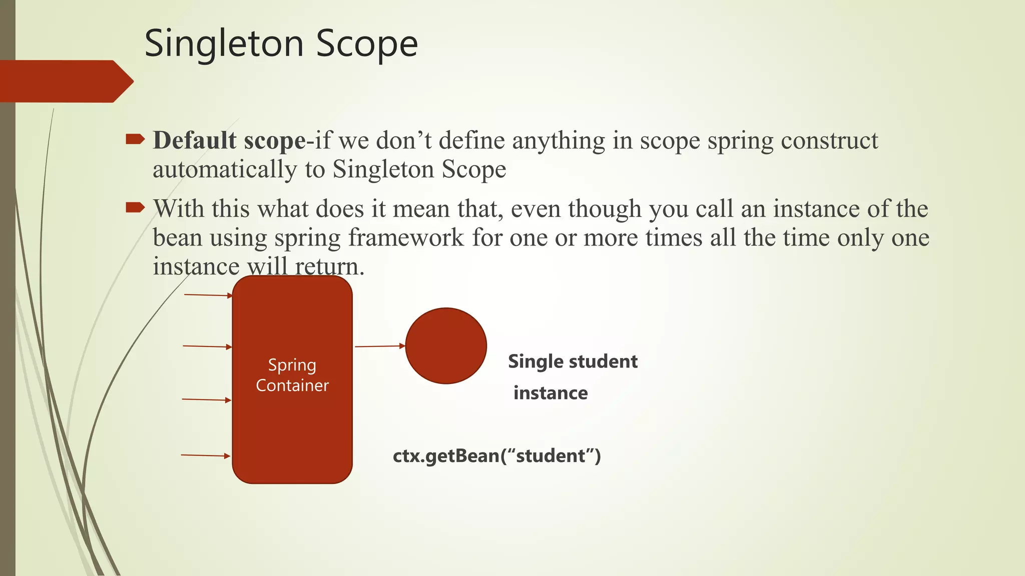 Singleton Scope
 Default scope-if we don’t define anything in scope spring construct
automatically to Singleton Scope
 With this what does it mean that, even though you call an instance of the
bean using spring framework for one or more times all the time only one
instance will return.
Single student
instance
ctx.getBean(“student”)
Spring
Container
 
