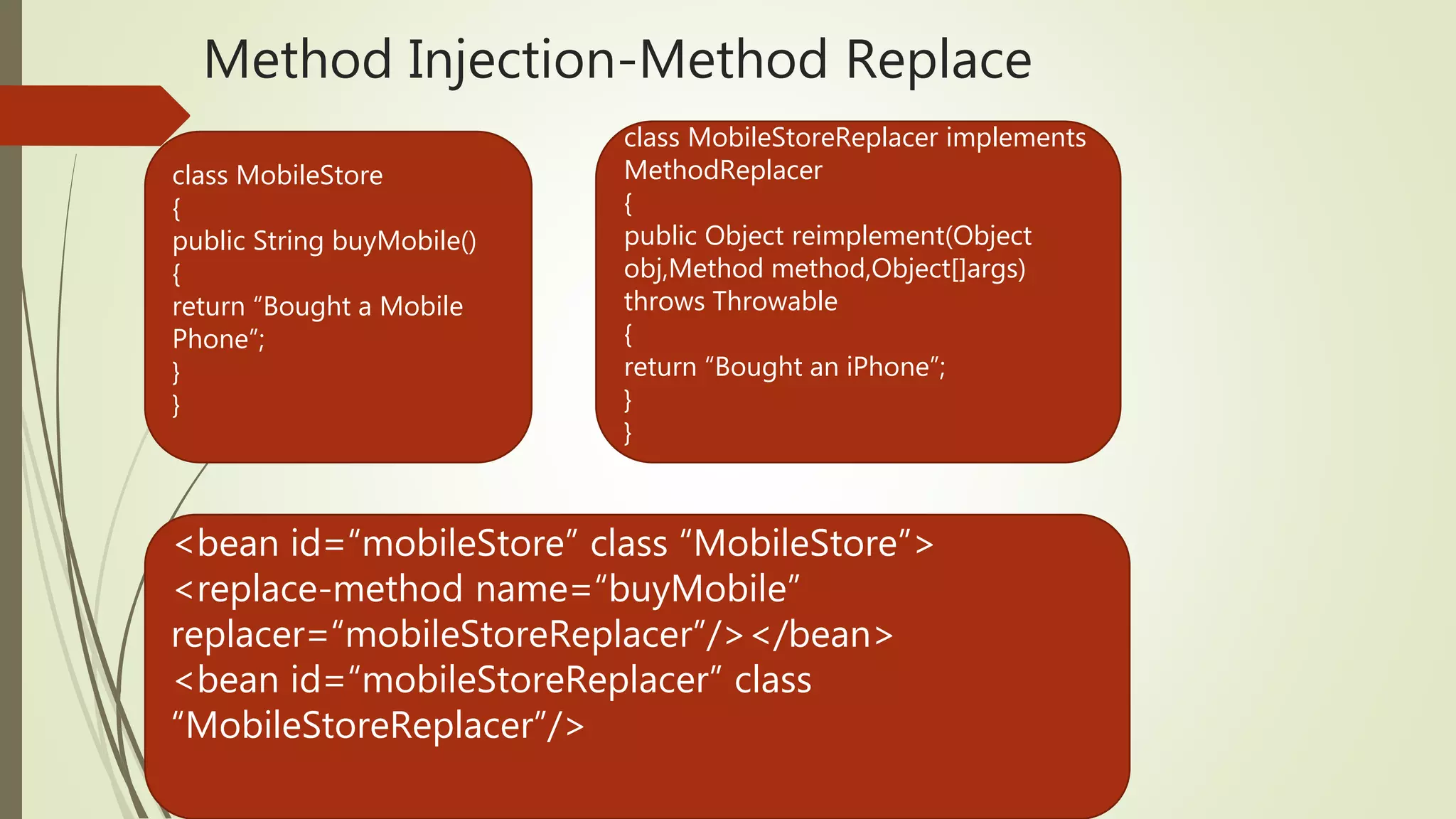 Method Injection-Method Replace
class MobileStore
{
public String buyMobile()
{
return “Bought a Mobile
Phone”;
}
}
class MobileStoreReplacer implements
MethodReplacer
{
public Object reimplement(Object
obj,Method method,Object[]args)
throws Throwable
{
return “Bought an iPhone”;
}
}
<bean id=“mobileStore” class “MobileStore”>
<replace-method name=“buyMobile”
replacer=“mobileStoreReplacer”/></bean>
<bean id=“mobileStoreReplacer” class
“MobileStoreReplacer”/>
 