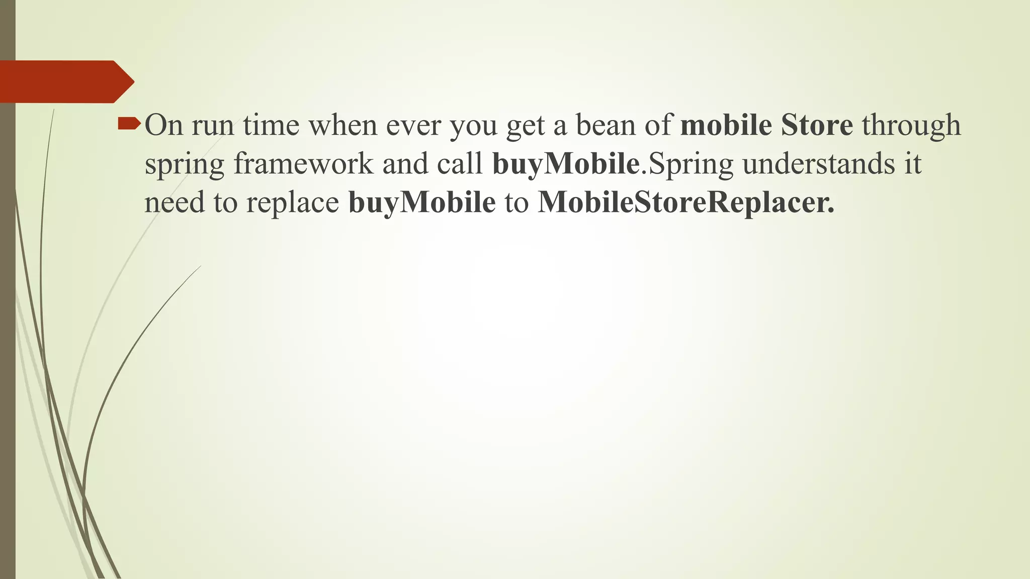 On run time when ever you get a bean of mobile Store through
spring framework and call buyMobile.Spring understands it
need to replace buyMobile to MobileStoreReplacer.
 