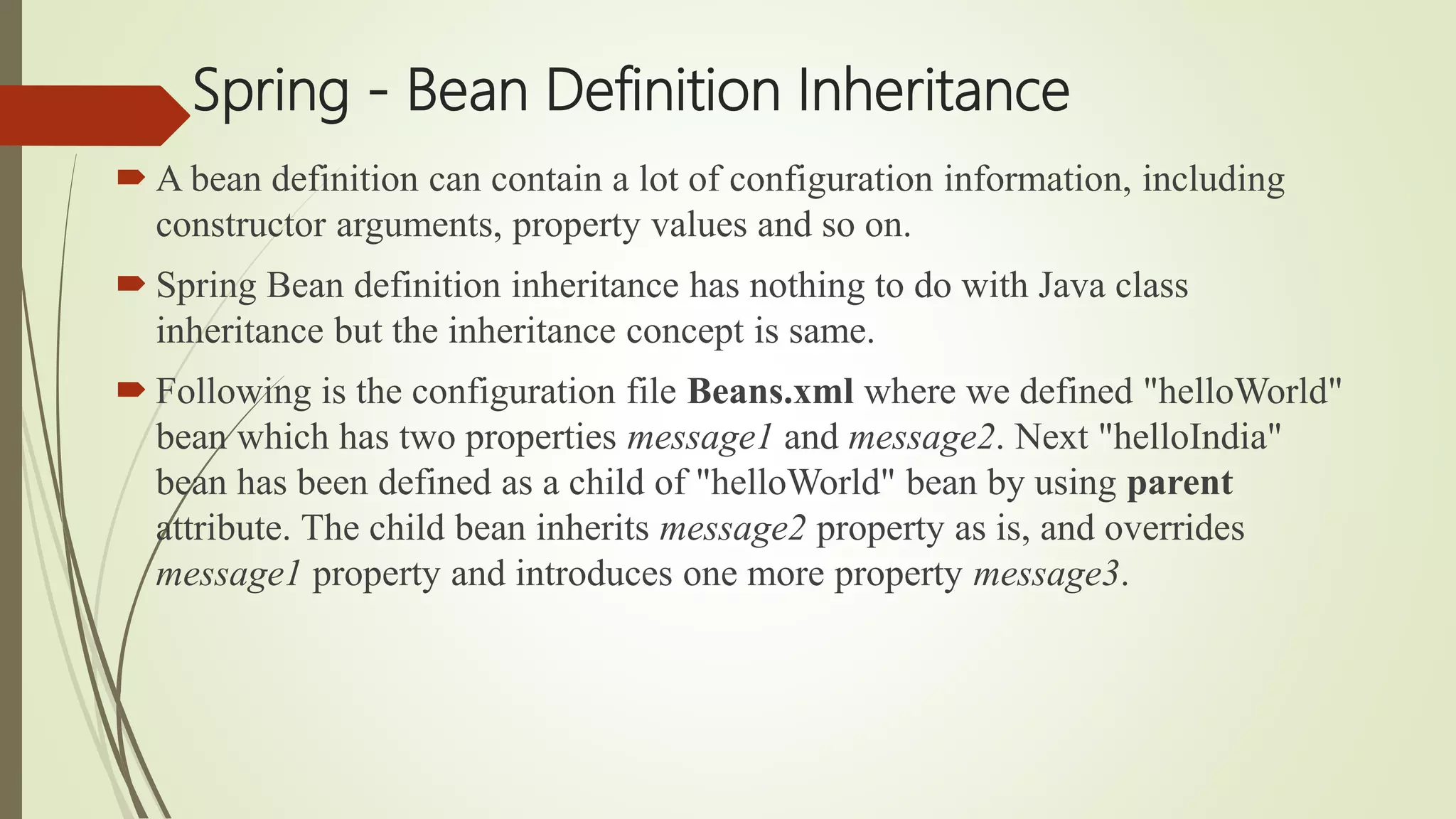 Spring - Bean Definition Inheritance
 A bean definition can contain a lot of configuration information, including
constructor arguments, property values and so on.
 Spring Bean definition inheritance has nothing to do with Java class
inheritance but the inheritance concept is same.
 Following is the configuration file Beans.xml where we defined "helloWorld"
bean which has two properties message1 and message2. Next "helloIndia"
bean has been defined as a child of "helloWorld" bean by using parent
attribute. The child bean inherits message2 property as is, and overrides
message1 property and introduces one more property message3.
 