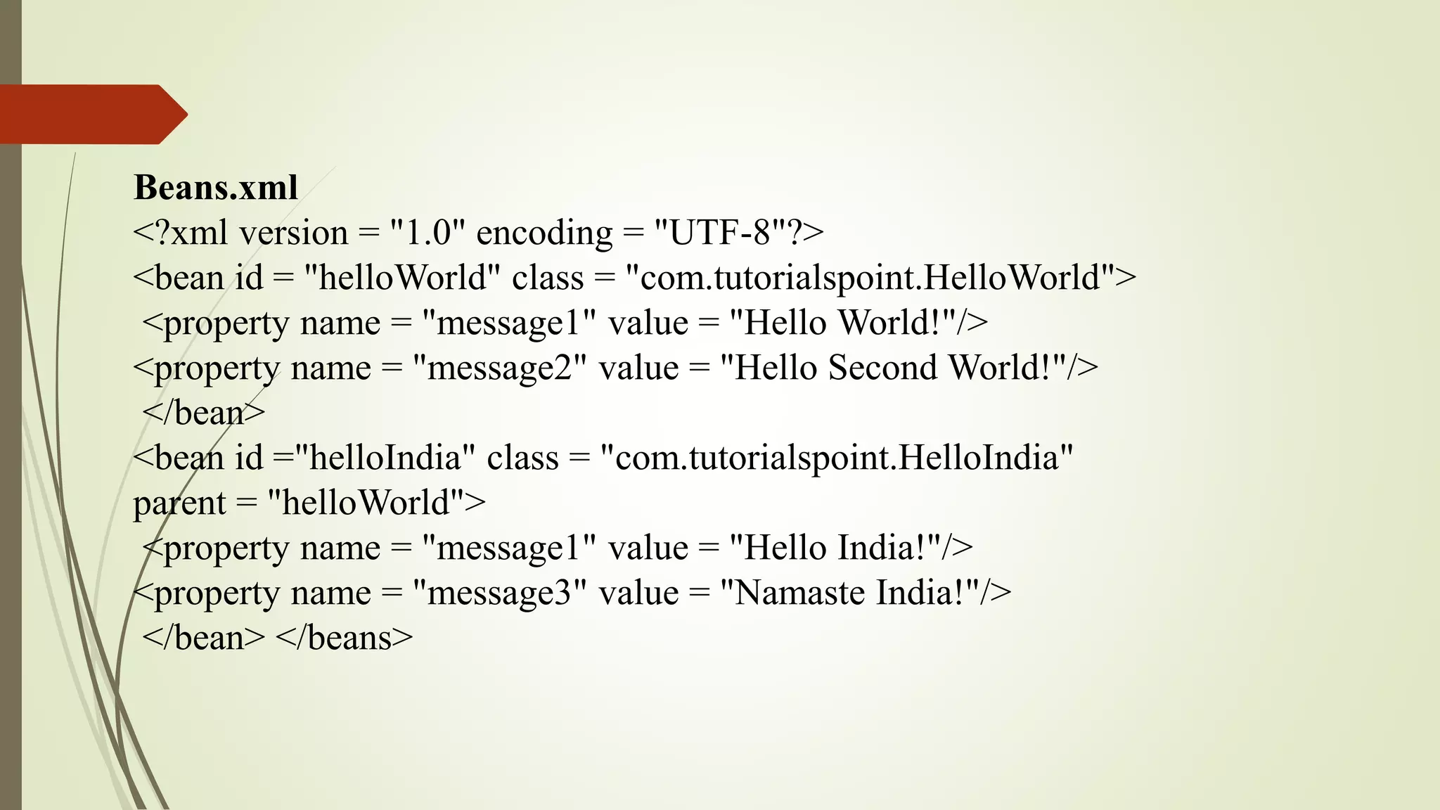 Beans.xml
<?xml version = "1.0" encoding = "UTF-8"?>
<bean id = "helloWorld" class = "com.tutorialspoint.HelloWorld">
<property name = "message1" value = "Hello World!"/>
<property name = "message2" value = "Hello Second World!"/>
</bean>
<bean id ="helloIndia" class = "com.tutorialspoint.HelloIndia"
parent = "helloWorld">
<property name = "message1" value = "Hello India!"/>
<property name = "message3" value = "Namaste India!"/>
</bean> </beans>
 