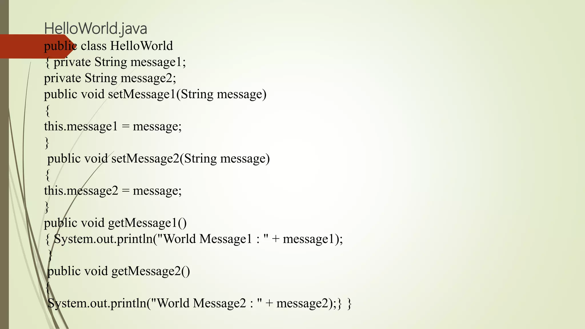 HelloWorld.java
public class HelloWorld
{ private String message1;
private String message2;
public void setMessage1(String message)
{
this.message1 = message;
}
public void setMessage2(String message)
{
this.message2 = message;
}
public void getMessage1()
{ System.out.println("World Message1 : " + message1);
}
public void getMessage2()
{
System.out.println("World Message2 : " + message2);} }
 