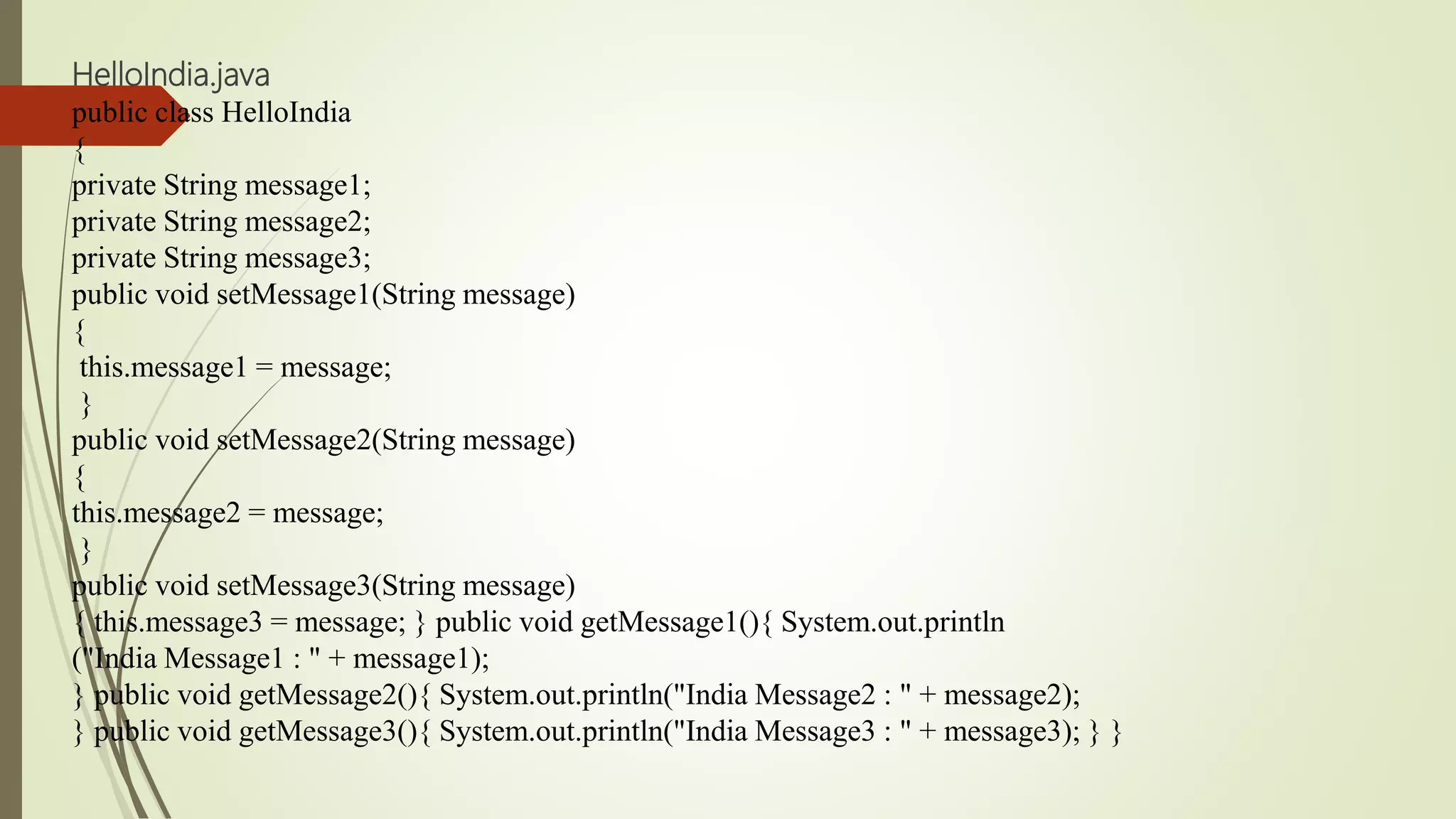 HelloIndia.java
public class HelloIndia
{
private String message1;
private String message2;
private String message3;
public void setMessage1(String message)
{
this.message1 = message;
}
public void setMessage2(String message)
{
this.message2 = message;
}
public void setMessage3(String message)
{ this.message3 = message; } public void getMessage1(){ System.out.println
("India Message1 : " + message1);
} public void getMessage2(){ System.out.println("India Message2 : " + message2);
} public void getMessage3(){ System.out.println("India Message3 : " + message3); } }
 