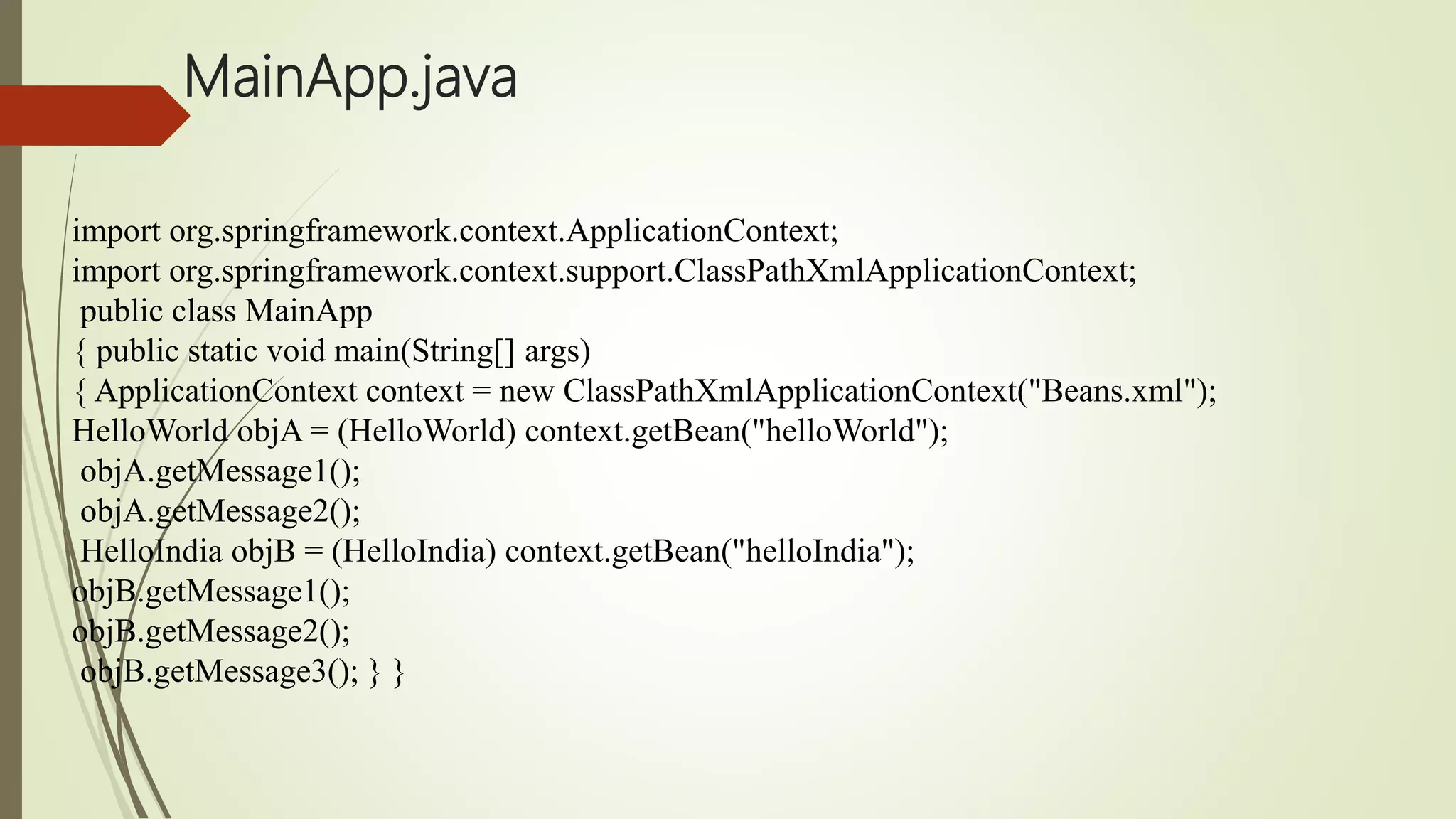 MainApp.java
import org.springframework.context.ApplicationContext;
import org.springframework.context.support.ClassPathXmlApplicationContext;
public class MainApp
{ public static void main(String[] args)
{ ApplicationContext context = new ClassPathXmlApplicationContext("Beans.xml");
HelloWorld objA = (HelloWorld) context.getBean("helloWorld");
objA.getMessage1();
objA.getMessage2();
HelloIndia objB = (HelloIndia) context.getBean("helloIndia");
objB.getMessage1();
objB.getMessage2();
objB.getMessage3(); } }
 