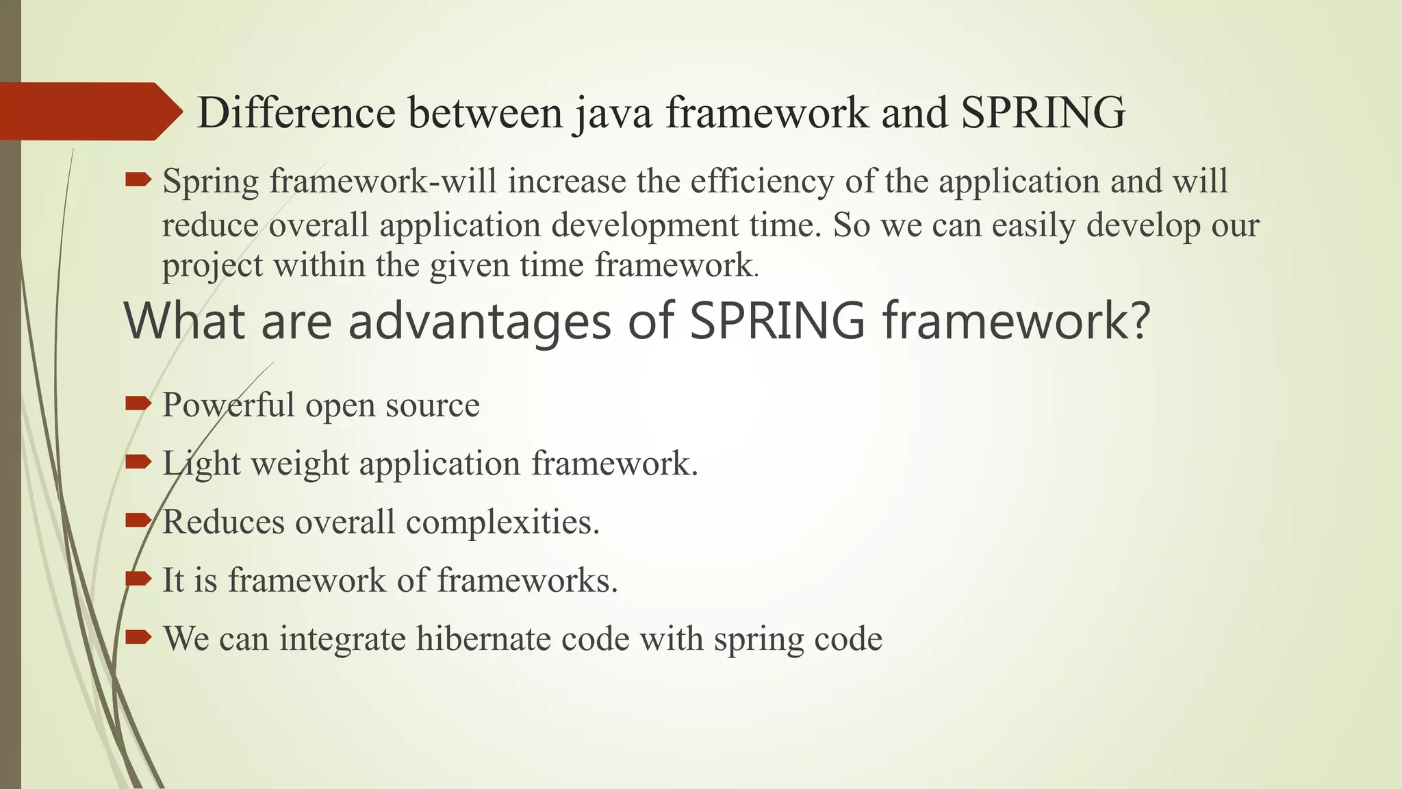 Difference between java framework and SPRING
 Spring framework-will increase the efficiency of the application and will
reduce overall application development time. So we can easily develop our
project within the given time framework.
What are advantages of SPRING framework?
 Powerful open source
 Light weight application framework.
 Reduces overall complexities.
 It is framework of frameworks.
 We can integrate hibernate code with spring code
 
