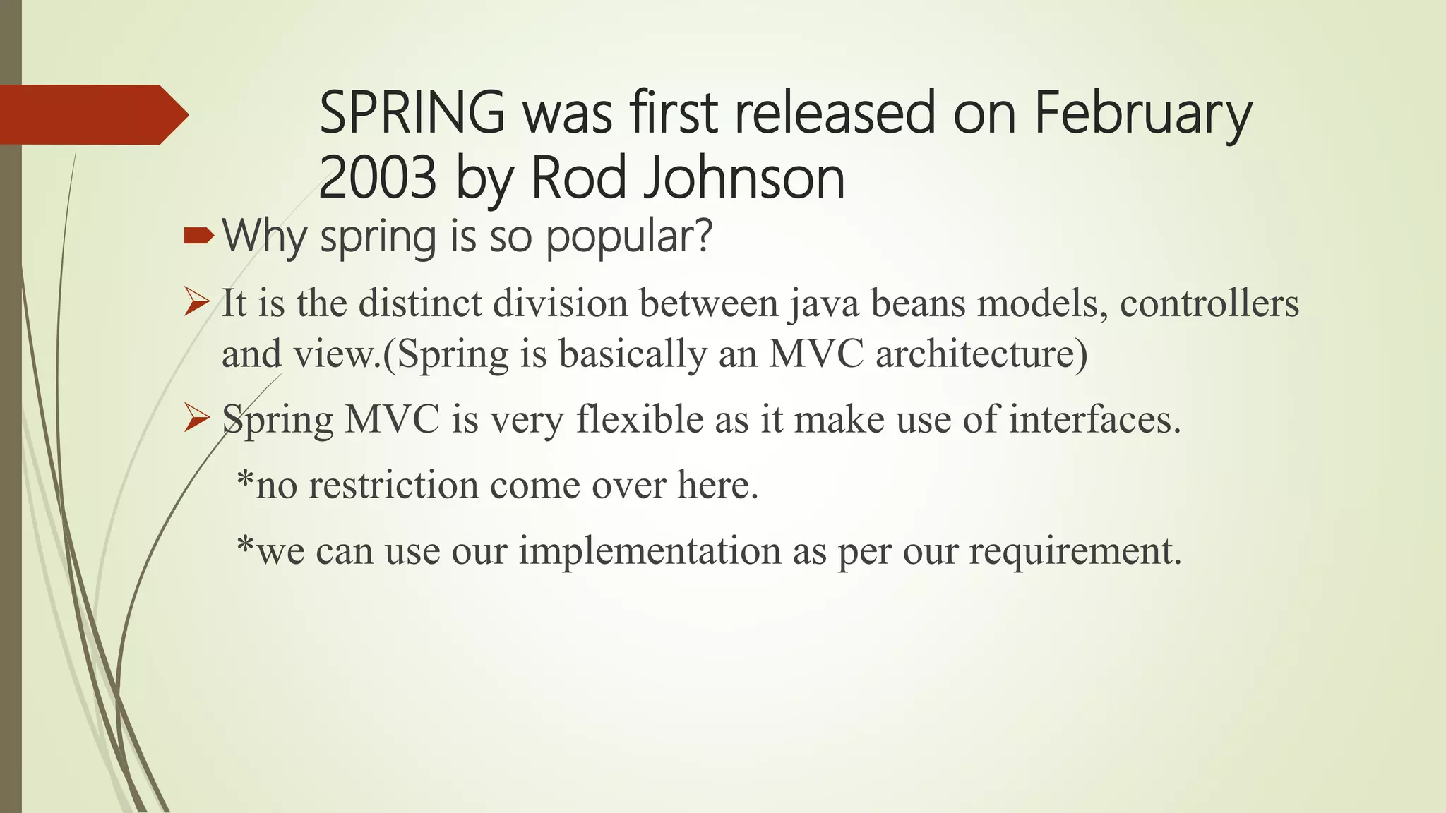 SPRING was first released on February
2003 by Rod Johnson
Why spring is so popular?
 It is the distinct division between java beans models, controllers
and view.(Spring is basically an MVC architecture)
 Spring MVC is very flexible as it make use of interfaces.
*no restriction come over here.
*we can use our implementation as per our requirement.
 