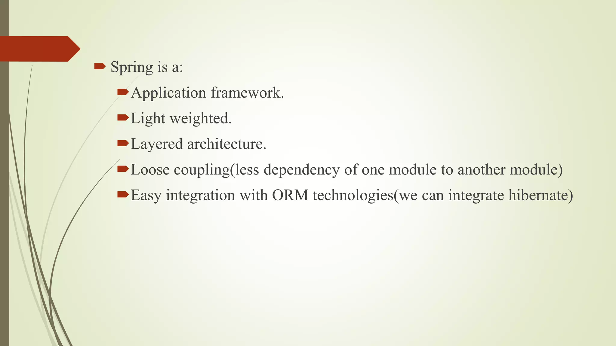  Spring is a:
Application framework.
Light weighted.
Layered architecture.
Loose coupling(less dependency of one module to another module)
Easy integration with ORM technologies(we can integrate hibernate)
 