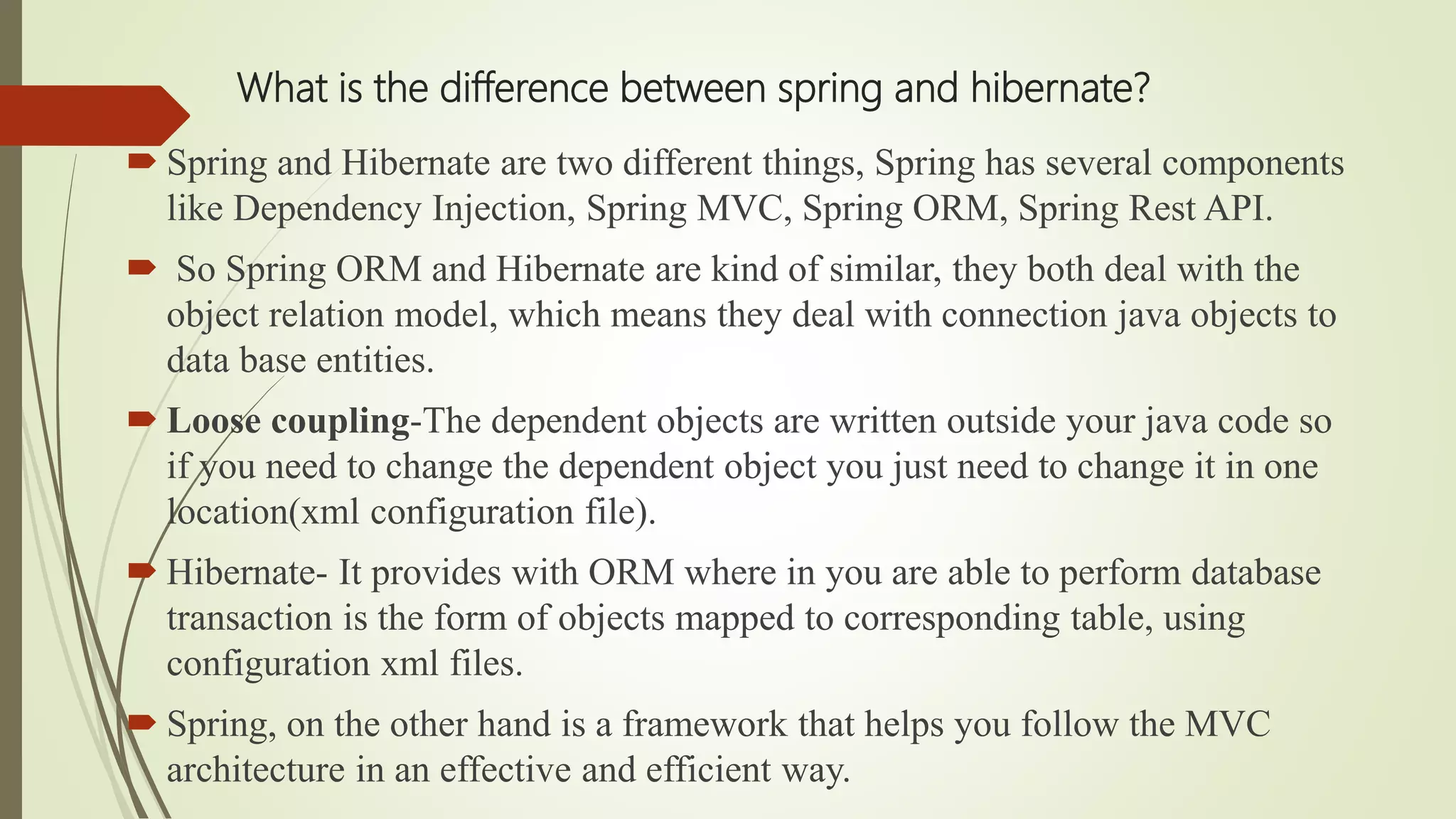 What is the difference between spring and hibernate?
 Spring and Hibernate are two different things, Spring has several components
like Dependency Injection, Spring MVC, Spring ORM, Spring Rest API.
 So Spring ORM and Hibernate are kind of similar, they both deal with the
object relation model, which means they deal with connection java objects to
data base entities.
 Loose coupling-The dependent objects are written outside your java code so
if you need to change the dependent object you just need to change it in one
location(xml configuration file).
 Hibernate- It provides with ORM where in you are able to perform database
transaction is the form of objects mapped to corresponding table, using
configuration xml files.
 Spring, on the other hand is a framework that helps you follow the MVC
architecture in an effective and efficient way.
 