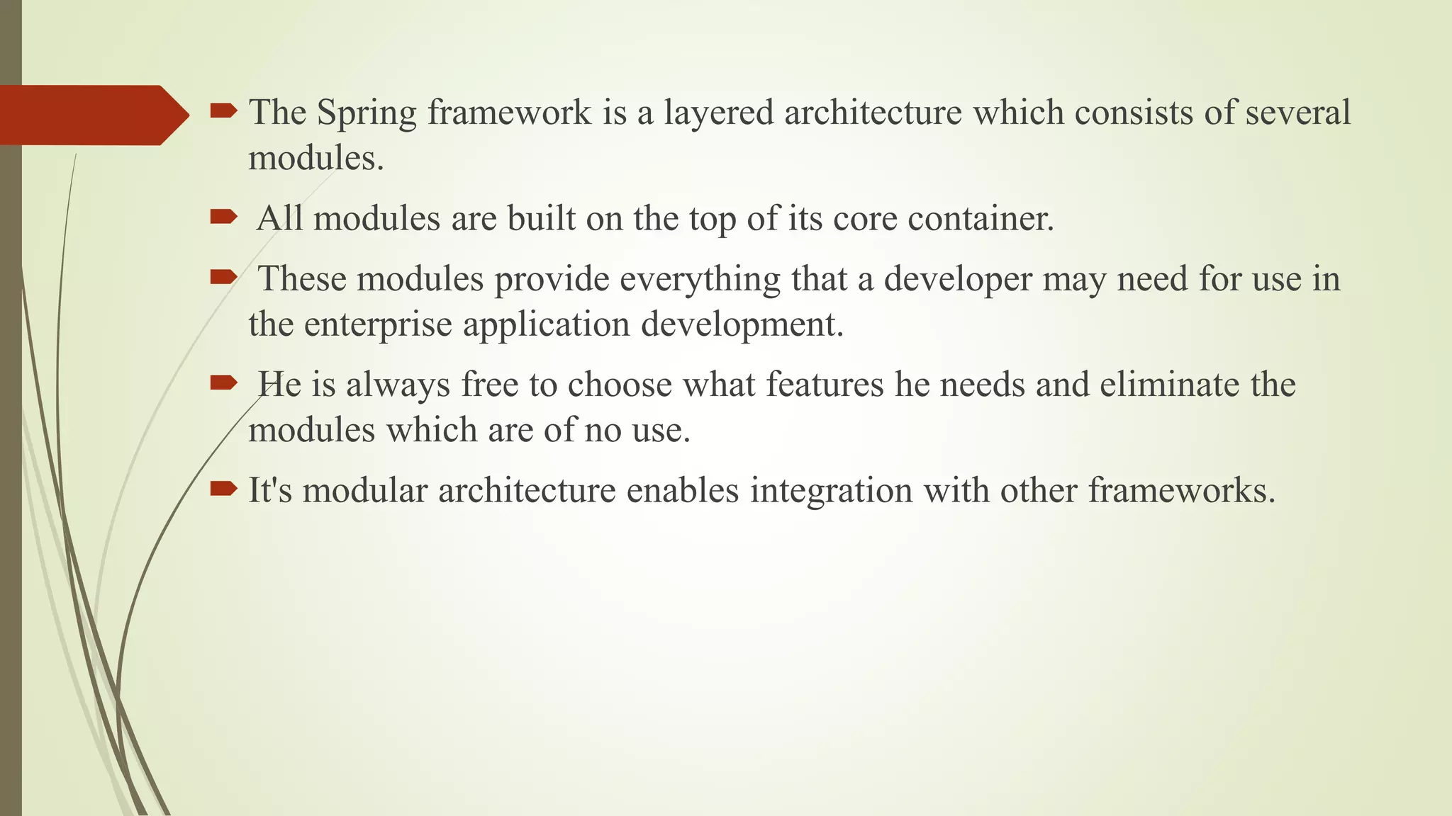  The Spring framework is a layered architecture which consists of several
modules.
 All modules are built on the top of its core container.
 These modules provide everything that a developer may need for use in
the enterprise application development.
 He is always free to choose what features he needs and eliminate the
modules which are of no use.
 It's modular architecture enables integration with other frameworks.
 