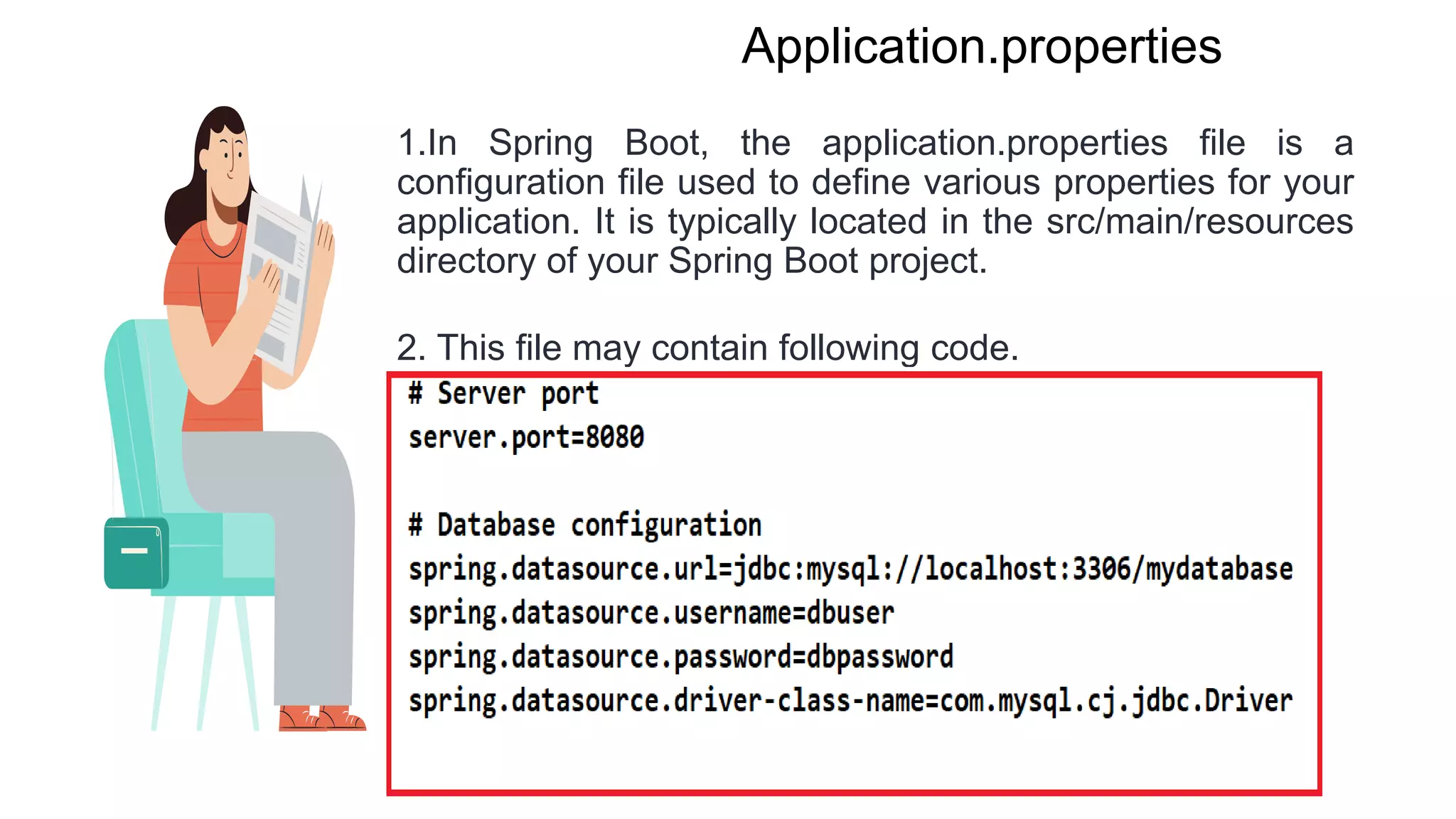 Application.properties
1.In Spring Boot, the application.properties file is a
configuration file used to define various properties for your
application. It is typically located in the src/main/resources
directory of your Spring Boot project.
2. This file may contain following code.
 