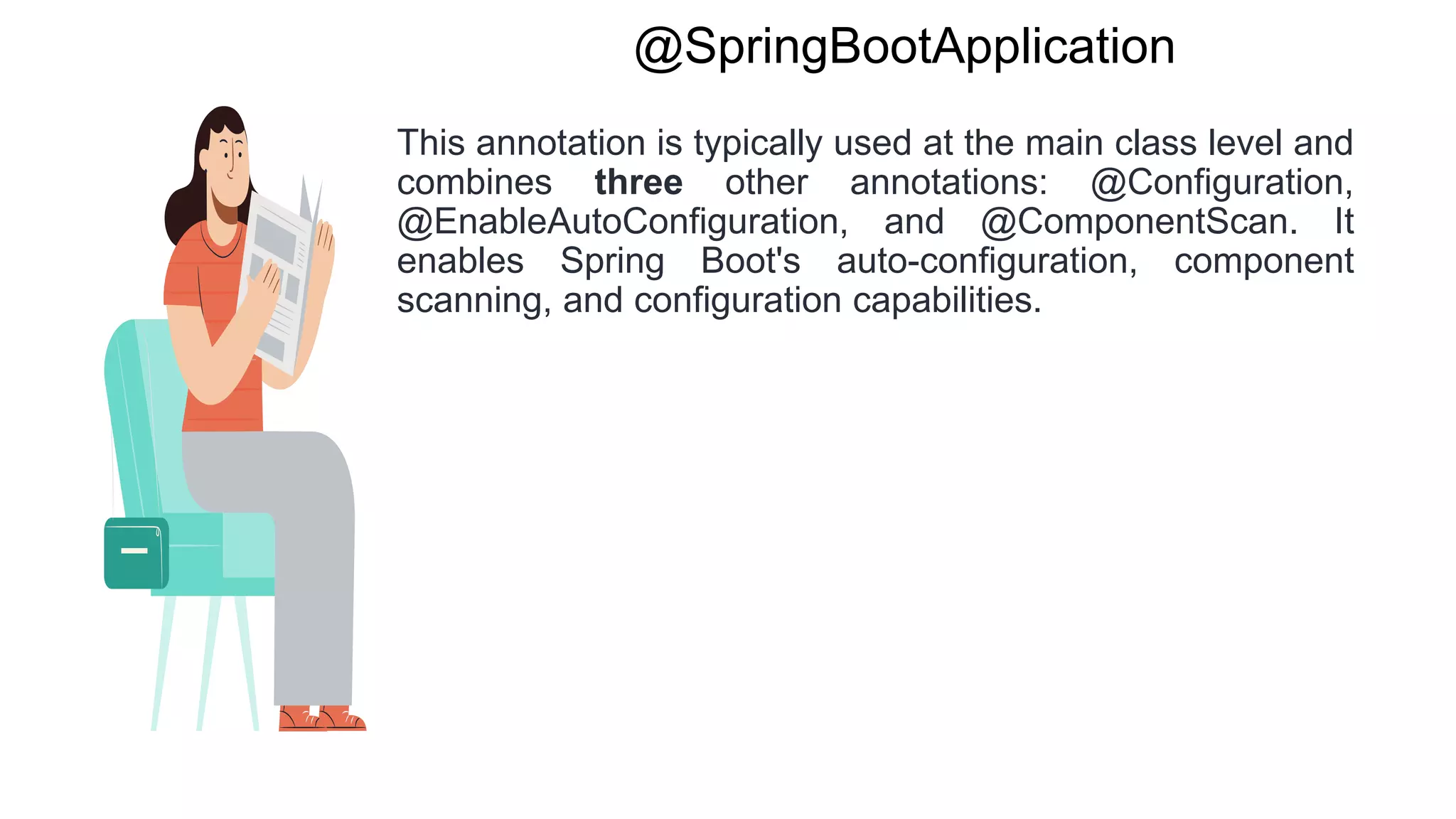 @SpringBootApplication
This annotation is typically used at the main class level and
combines three other annotations: @Configuration,
@EnableAutoConfiguration, and @ComponentScan. It
enables Spring Boot's auto-configuration, component
scanning, and configuration capabilities.
 