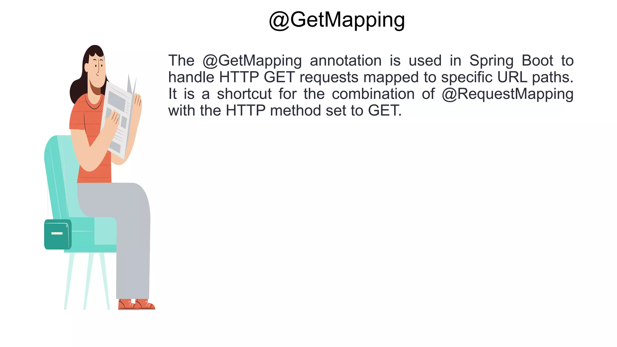 @GetMapping
The @GetMapping annotation is used in Spring Boot to
handle HTTP GET requests mapped to specific URL paths.
It is a shortcut for the combination of @RequestMapping
with the HTTP method set to GET.
 