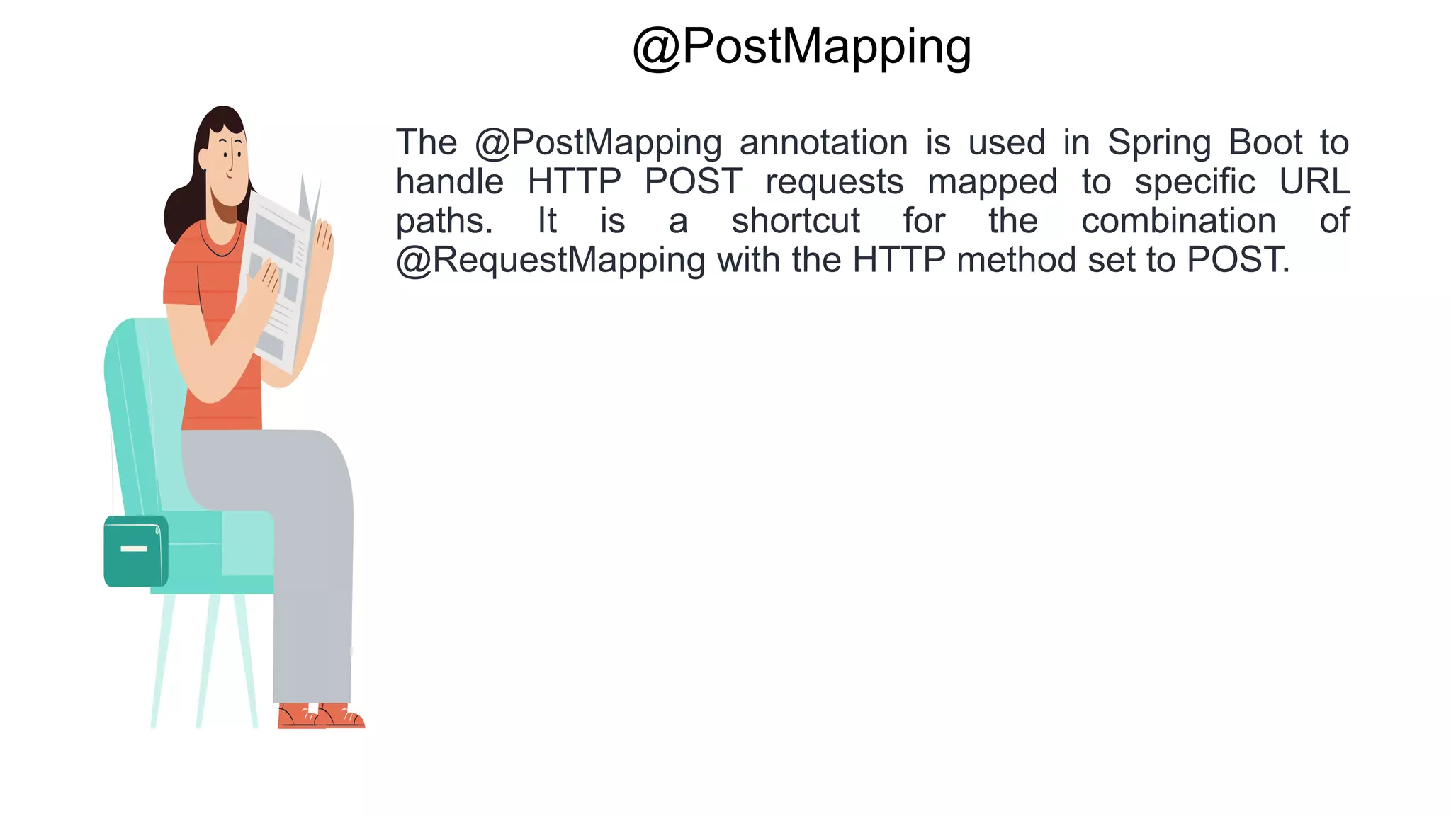 @PostMapping
The @PostMapping annotation is used in Spring Boot to
handle HTTP POST requests mapped to specific URL
paths. It is a shortcut for the combination of
@RequestMapping with the HTTP method set to POST.
 