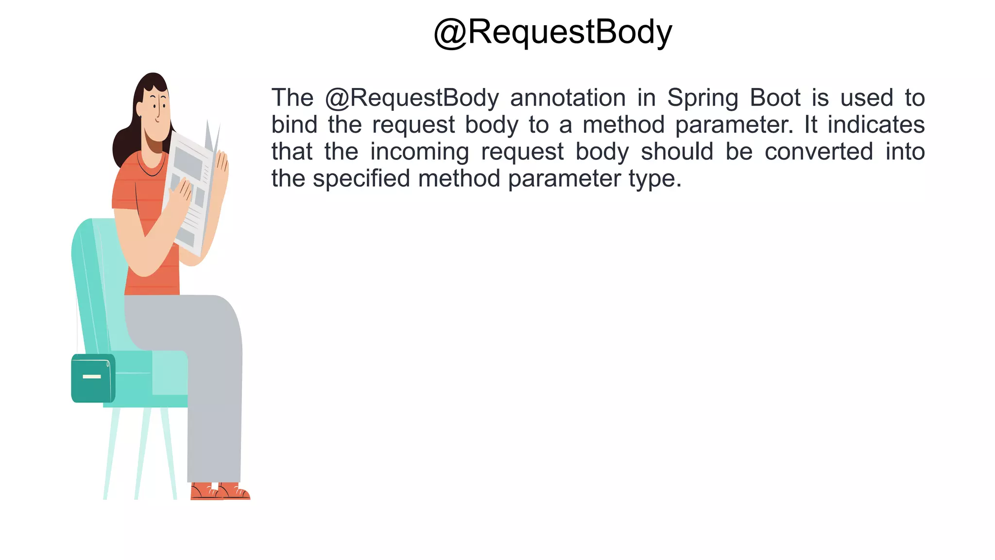 @RequestBody
The @RequestBody annotation in Spring Boot is used to
bind the request body to a method parameter. It indicates
that the incoming request body should be converted into
the specified method parameter type.
 