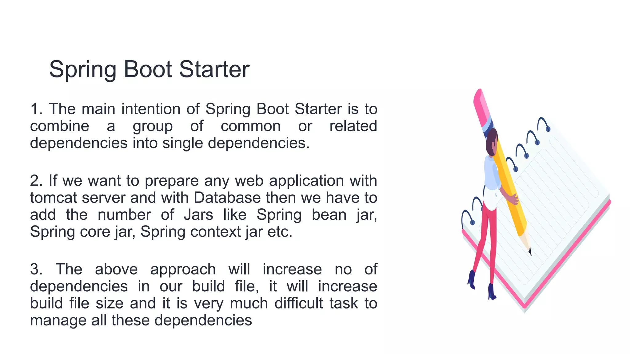 Spring Boot Starter
1. The main intention of Spring Boot Starter is to
combine a group of common or related
dependencies into single dependencies.
2. If we want to prepare any web application with
tomcat server and with Database then we have to
add the number of Jars like Spring bean jar,
Spring core jar, Spring context jar etc.
3. The above approach will increase no of
dependencies in our build file, it will increase
build file size and it is very much difficult task to
manage all these dependencies
 