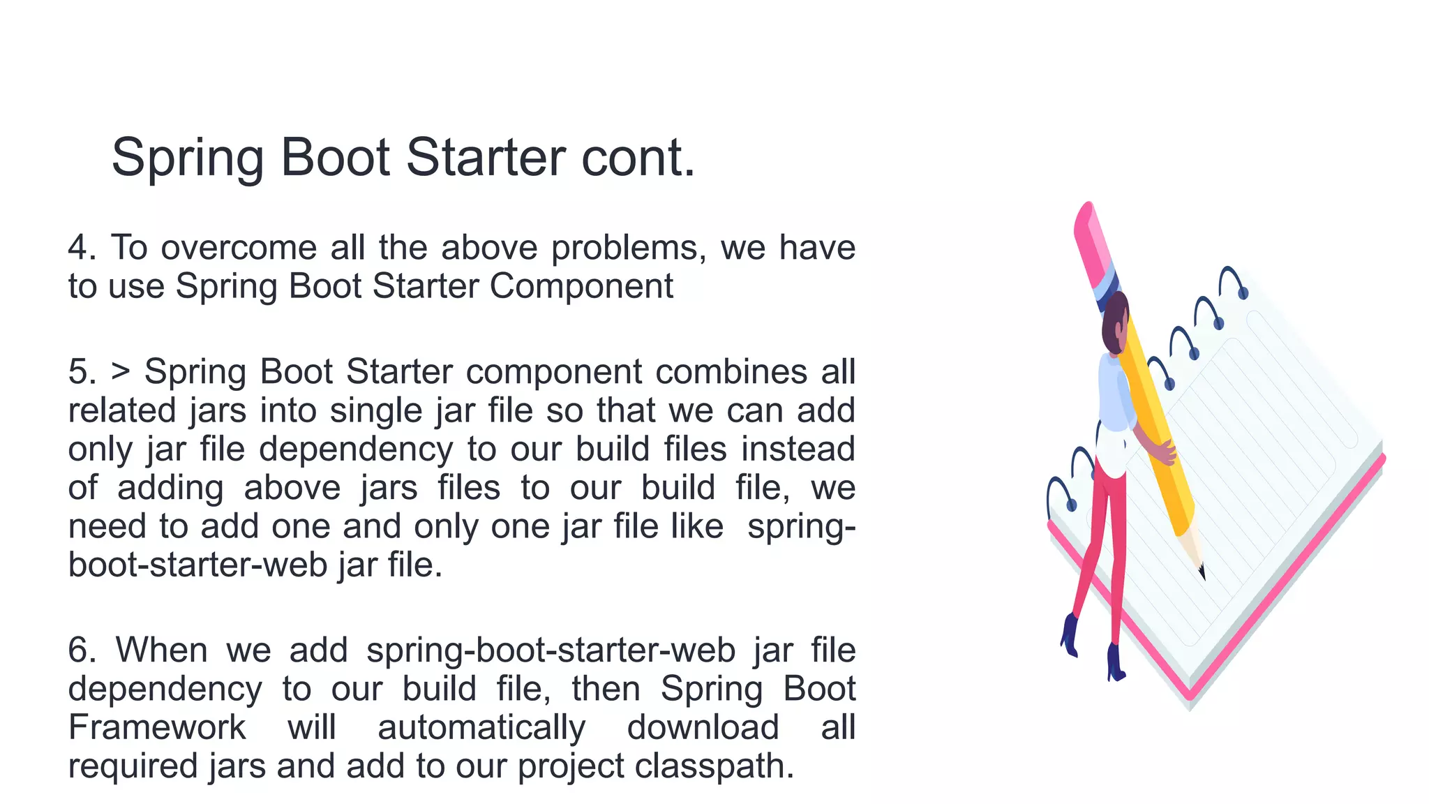Spring Boot Starter cont.
4. To overcome all the above problems, we have
to use Spring Boot Starter Component
5. > Spring Boot Starter component combines all
related jars into single jar file so that we can add
only jar file dependency to our build files instead
of adding above jars files to our build file, we
need to add one and only one jar file like spring-
boot-starter-web jar file.
6. When we add spring-boot-starter-web jar file
dependency to our build file, then Spring Boot
Framework will automatically download all
required jars and add to our project classpath.
 
