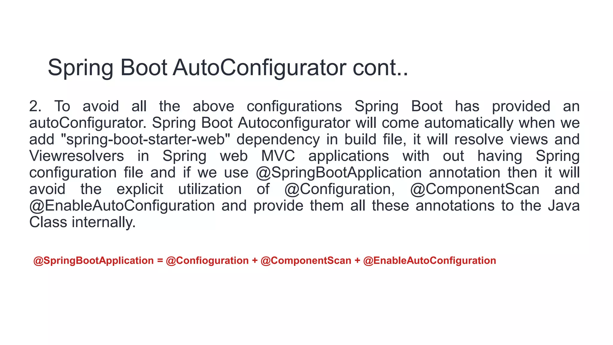 Spring Boot AutoConfigurator cont..
2. To avoid all the above configurations Spring Boot has provided an
autoConfigurator. Spring Boot Autoconfigurator will come automatically when we
add "spring-boot-starter-web" dependency in build file, it will resolve views and
Viewresolvers in Spring web MVC applications with out having Spring
configuration file and if we use @SpringBootApplication annotation then it will
avoid the explicit utilization of @Configuration, @ComponentScan and
@EnableAutoConfiguration and provide them all these annotations to the Java
Class internally.
@SpringBootApplication = @Confioguration + @ComponentScan + @EnableAutoConfiguration
 