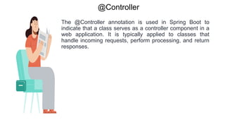 @Controller
The @Controller annotation is used in Spring Boot to
indicate that a class serves as a controller component in a
web application. It is typically applied to classes that
handle incoming requests, perform processing, and return
responses.
 