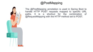 @PostMapping
The @PostMapping annotation is used in Spring Boot to
handle HTTP POST requests mapped to specific URL
paths. It is a shortcut for the combination of
@RequestMapping with the HTTP method set to POST.
 
