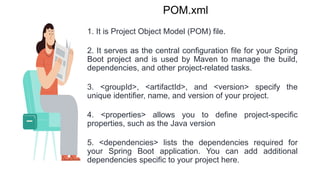 POM.xml
1. It is Project Object Model (POM) file.
2. It serves as the central configuration file for your Spring
Boot project and is used by Maven to manage the build,
dependencies, and other project-related tasks.
3. <groupId>, <artifactId>, and <version> specify the
unique identifier, name, and version of your project.
4. <properties> allows you to define project-specific
properties, such as the Java version
5. <dependencies> lists the dependencies required for
your Spring Boot application. You can add additional
dependencies specific to your project here.
 