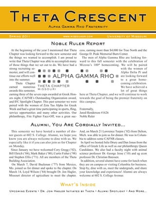 Theta Crescent                   Alpha Gamma Rho Fraternity

Spring 2011                                  www.mizzouagr.com                   University of Missouri

                                   Noble Ruler Report
  At the beginning of the year I mentioned that Theta       cess, earning more than $4,000 for True North and the
Chapter was looking forward to the new semester and         George D. Peak Memorial Burn Center.
the things we wanted to accomplish. I am proud to             The men of Alpha Gamma Rho are looking for-
write that Theta Chapter was able to accomplish many        ward to this fall semester with the celebration of
of those things that we set out to do. We have had a        Mizzou’s 100 th homecoming. We will be paired
strong recruiting se-                                                                       with the women of
mester, and will con-                                                                       Alpha Delta Pi and
tinue our efforts well                                                                      are looking forward
into the summer.                                                                            to a great home-
      Theta Chapter                                                                         coming celebration.
earned      numerous THETA CHAPTER                                                          We have achieved a
awards this semester, M I S S O U R I                                                       lot of great things
earning three of the seven cups awarded at Greek Hon-       here at Theta Chapter, and we will continue to work
ors night, CAFNR’s Outstanding Organization award,          towards the goal of being the premier fraternity on
and IFC Spotlight Chapter. This past semester we were       this campus.
paired with the women of Zeta Tau Alpha for Greek
Week and had a great time participating in sports, fling,   Fraternally,
service opportunities and many other activities. Our        Jared Henderson #1626
philanthropy, Fire Fighter Face-Off, was a great suc-       Noble Ruler

                  Alumni, You Are Cordially Invited...
  This semester we have hosted a number of din-             And, on March 21 Lawrence Turpin (’82) from Delton,
ner guests at 602 S. College. Alumni, we hope you           Mich. was able to join us for dinner. He was in Colum-
know you are always welcome to dine with us. We             bia to address some CAFNR classes.
especially like it if you can also join us for Chapter       In April we hosted Julie Drury and Dan Jonas from the
on Monday.                                                  office of Greek Life as well as our philanthropy Queen
 Since January we have welcomed Cory Gregg (’02),           Candidates. We also had a faculty night with animal
Bill Ehrich (’04), Mark Baker (’00), Curtis Fisher (’98)    science professor Dr. George Jesse (’10) and ag econ
and Stephen Ellis (’71). All are members of the Theta       professor Dr. Christian Boessen.
Building Association.                                        In addition, several alumni have come for lunch when
  On March 7, David Buckman (’77) from Mexico,              they are on campus or visiting Columbia for business.
Mo. joined us for dinner and spoke to the chapter. On       Stop by, dine with us, meet the undergrads, and share
March 14, Loyd Wilson (’84) brought Dr. Jon Hagler,         your knowledge and experiences! Alumni are always
Missouri director of agriculture to meet the chapter.       welcome at 602 S. College Avenue.


                                           What’s Inside
Upcoming Events • Dr. Jon Hagler Initiated by Theta • Alumni Spotlight • And More...
 