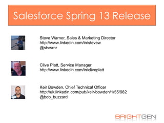 Salesforce Spring 13 Release
Keir Bowden, Chief Technical Officer
http://uk.linkedin.com/pub/keir-bowden/1/55/982
@bob_buzzard
Clive Platt, Service Manager
http://www.linkedin.com/in/cliveplatt
Steve Warner, Sales & Marketing Director
http://www.linkedin.com/in/stevew
@stvwrnr
 