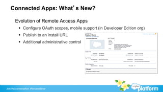 Connected Apps: What’s New?

       Evolution of Remote Access Apps
           §  Configure OAuth scopes, mobile support (in Developer Edition org)
           §  Publish to an install URL
           §  Additional administrative control




Join the conversation: #forcewebinar
 