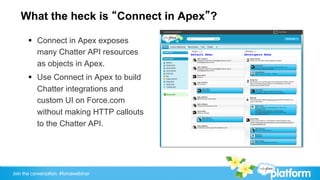 What the heck is “Connect in Apex”?

       §  Connect in Apex exposes
           many Chatter API resources
           as objects in Apex.
       §  Use Connect in Apex to build
           Chatter integrations and
           custom UI on Force.com
           without making HTTP callouts
           to the Chatter API.




Join the conversation: #forcewebinar
 