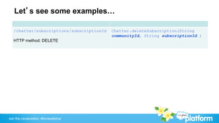 Let’s see some examples…

   /chatter/subscriptions/subscriptionId   Chatter.deleteSubscription(String
                                           communityId, String subscriptionId )
   HTTP method: DELETE




Join the conversation: #forcewebinar
 