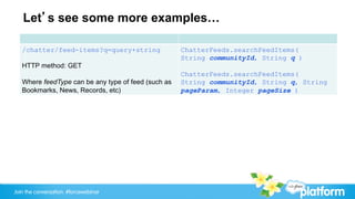 Let’s see some more examples…

   /chatter/feed-items?q=query+string                ChatterFeeds.searchFeedItems(
                                                     String communityId, String q )
   HTTP method: GET
                                                     ChatterFeeds.searchFeedItems(
   Where feedType can be any type of feed (such as   String communityId, String q, String
   Bookmarks, News, Records, etc)                    pageParam, Integer pageSize )




Join the conversation: #forcewebinar
 