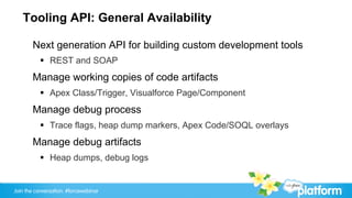 Tooling API: General Availability

       Next generation API for building custom development tools
           §  REST and SOAP
       Manage working copies of code artifacts
           §  Apex Class/Trigger, Visualforce Page/Component
       Manage debug process
           §  Trace flags, heap dump markers, Apex Code/SOQL overlays
       Manage debug artifacts
           §  Heap dumps, debug logs


Join the conversation: #forcewebinar
 