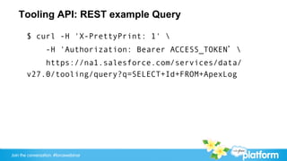 Tooling API: REST example Query

       $ curl -H 'X-PrettyPrint: 1' 
                 -H 'Authorization: Bearer ACCESS_TOKEN’ 
           https://na1.salesforce.com/services/data/
       v27.0/tooling/query?q=SELECT+Id+FROM+ApexLog




Join the conversation: #forcewebinar
 